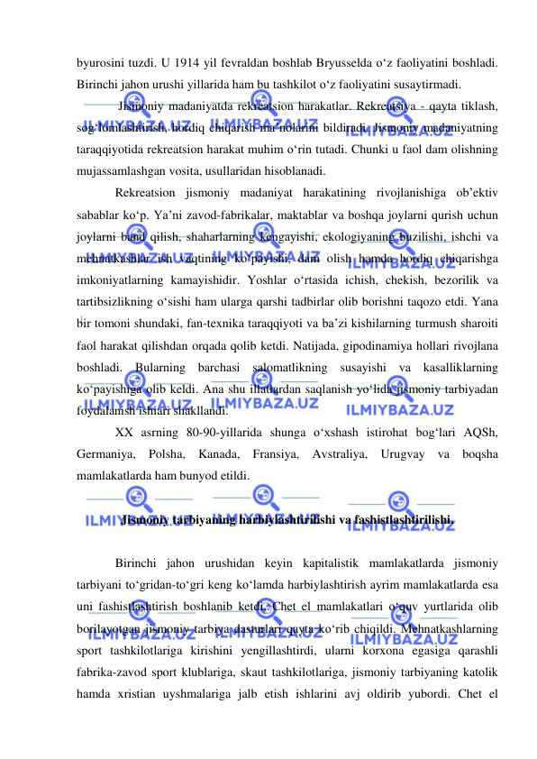  
 
byurosini tuzdi. U 1914 yil fevraldan boshlab Bryusselda o‘z faoliyatini boshladi. 
Birinchi jahon urushi yillarida ham bu tashkilot o‘z faoliyatini susaytirmadi. 
 Jismoniy madaniyatda rekreatsion harakatlar. Rekreatsiya - qayta tiklash, 
sog‘lomlashtirish, hordiq chiqarish ma’nolarini bildiradi. Jismoniy madaniyatning 
taraqqiyotida rekreatsion harakat muhim o‘rin tutadi. Chunki u faol dam olishning 
mujassamlashgan vosita, usullaridan hisoblanadi. 
Rekreatsion jismoniy madaniyat harakatining rivojlanishiga ob’ektiv 
sabablar ko‘p. Ya’ni zavod-fabrikalar, maktablar va boshqa joylarni qurish uchun 
joylarni band qilish, shaharlarning kengayishi, ekologiyaning buzilishi, ishchi va 
mehnatkashlar ish vaqtining ko‘payishi, dam olish hamda hordiq chiqarishga 
imkoniyatlarning kamayishidir. Yoshlar o‘rtasida ichish, chekish, bezorilik va 
tartibsizlikning o‘sishi ham ularga qarshi tadbirlar olib borishni taqozo etdi. Yana 
bir tomoni shundaki, fan-texnika taraqqiyoti va ba’zi kishilarning turmush sharoiti 
faol harakat qilishdan orqada qolib ketdi. Natijada, gipodinamiya hollari rivojlana 
boshladi. Bularning barchasi salomatlikning susayishi va kasalliklarning 
ko‘payishiga olib keldi. Ana shu illatlardan saqlanish yo‘lida jismoniy tarbiyadan 
foydalanish ishiari shakllandi.  
XX asrning 80-90-yillarida shunga o‘xshash istirohat bog‘lari AQSh, 
Germaniya, Polsha, Kanada, Fransiya, Avstraliya, Urugvay va boqsha 
mamlakatlarda ham bunyod etildi. 
 
Jismoniy tarbiyaning harbiylashtirilishi va fashistlashtirilishi. 
 
Birinchi jahon urushidan keyin kapitalistik mamlakatlarda jismoniy 
tarbiyani to‘gridan-to‘gri keng ko‘lamda harbiylashtirish ayrim mamlakatlarda esa 
uni fashistlashtirish boshlanib ketdi. Chet el mamlakatlari o‘quv yurtlarida olib 
borilayotgan jismoniy tarbiya dasturlari qayta ko‘rib chiqildi. Mehnatkashlarning 
sport tashkilotlariga kirishini yengillashtirdi, ularni korxona egasiga qarashli 
fabrika-zavod sport klublariga, skaut tashkilotlariga, jismoniy tarbiyaning katolik 
hamda xristian uyshmalariga jalb etish ishlarini avj oldirib yubordi. Chet el 

