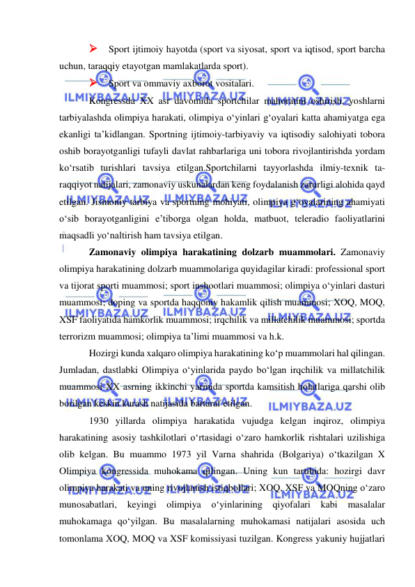  
 
 Sport ijtimoiy hayotda (sport va siyosat, sport va iqtisod, sport barcha 
uchun, taraqqiy etayotgan mamlakatlarda sport). 
 Sport va ommaviy axborot vositalari. 
Kongressda XX asr davomida sportchilar mahoratini oshirish, yoshlarni 
tarbiyalashda olimpiya harakati, olimpiya o‘yinlari g‘oyalari katta ahamiyatga ega 
ekanligi ta’kidlangan. Sportning ijtimoiy-tarbiyaviy va iqtisodiy salohiyati tobora 
oshib borayotganligi tufayli davlat rahbarlariga uni tobora rivojlantirishda yordam 
ko‘rsatib turishlari tavsiya etilgan.Sportchilarni tayyorlashda ilmiy-texnik ta-
raqqiyot natijalari, zamonaviy uskunalardan keng foydalanish zarurligi alohida qayd 
etilgan. Jismoniy tarbiya va sportning mohiyati, olimpiya g‘oyalarining ahamiyati 
o‘sib borayotganligini e’tiborga olgan holda, matbuot, teleradio faoliyatlarini 
maqsadli yo‘naltirish ham tavsiya etilgan. 
Zamonaviy olimpiya harakatining dolzarb muammolari. Zamonaviy 
olimpiya harakatining dolzarb muammolariga quyidagilar kiradi: professional sport 
va tijorat sporti muammosi; sport inshootlari muammosi; olimpiya o‘yinlari dasturi 
muammosi; doping va sportda haqqoniy hakamlik qilish muammosi; XOQ, MOQ, 
XSF faoliyatida hamkorlik muammosi; irqchilik va millatchilik muammosi; sportda 
terrorizm muammosi; olimpiya ta’limi muammosi va h.k. 
Hozirgi kunda xalqaro olimpiya harakatining ko‘p muammolari hal qilingan. 
Jumladan, dastlabki Olimpiya o‘yinlarida paydo bo‘lgan irqchilik va millatchilik 
muammosi XX asrning ikkinchi yarmida sportda kamsitish holatlariga qarshi olib 
borilgan keskin kurash natijasida bartaraf etilgan. 
1930 yillarda olimpiya harakatida vujudga kelgan inqiroz, olimpiya 
harakatining asosiy tashkilotlari o‘rtasidagi o‘zaro hamkorlik rishtalari uzilishiga 
olib kelgan. Bu muammo 1973 yil Varna shahrida (Bolgariya) o‘tkazilgan X 
Olimpiya kongressida muhokama qilingan. Uning kun tartibida: hozirgi davr 
olimpiya harakati va uning rivojlanish istiqbollari; XOQ, XSF va MOQning o‘zaro 
munosabatlari, keyingi olimpiya o‘yinlarining qiyofalari kabi masalalar 
muhokamaga qo‘yilgan. Bu masalalarning muhokamasi natijalari asosida uch 
tomonlama XOQ, MOQ va XSF komissiyasi tuzilgan. Kongress yakuniy hujjatlari 
