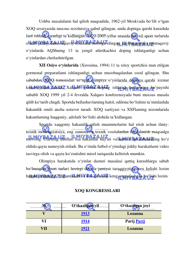  
 
Ushbu masalalarni hal qilish maqsadida, 1962-yil Moskvada bo‘lib o‘tgan 
XOQ sessiyasida maxsus rezolutsiya qabul qilingan, unda dopinga qarshi kurashda 
faol ishlash zarurligi ta’kidlangan. 1970-2005-yillar orasida har xil sport turlarida 
o‘nlab jiddiy, hatto fojiaviy hodisalar hisobga olingan. IX Panamerika mintaqaviy 
o‘yinlarda AQShning 13 ta yengil atletikachisi doping ishlatganligi uchun 
o‘yinlardan chetlashtirilgan.  
XII Osiyo o‘yinlarida (Xirosima, 1994) 11 ta xitoy sportchisi man etilgan 
gormonal preparatlami ishlatganligi uchun musobaqalardan ozod qilingan. Shu 
sababdan, XOQ tomonidan so‘nggi olimpiya o‘yinlarida dopinga qarshi xizmat 
komissiyalari tuzildi. Xalqaro sportda doping ishlatish hollarining ko‘payishi 
sababli XOQ 1999 yil 2-4 fevralda Xalqaro konferensiyada buni maxsus masala 
qilib ko‘tarib chiqdi. Sportda bellashuvlarning halol, odilona bo‘lishini ta’minlashda 
hakamlik omili ancha ustuvor turadi. XOQ xartiyasi va XSFlaming nizomlarida 
hakamlarning haqqoniy, adolatli bo‘lishi alohida ta’kidlangan.  
Sportda xaqqoniy hakamlik qilish muammolarini hal etish uchun ilmiy-
texnik modernizatsiya, eng zamonaviy texnik vositalardan foydalanish maqsadga 
muvofiq. Ularning dalillari esa hakamlar hay'ati va nazorat qo‘mitalarining ko‘z 
oldida qayta namoyish etiladi. Bu o‘rinda futbol o‘yinidagi jiddiy harakatlarni video 
tasvirga olish va qayta ko‘rsatishni misol tariqasida keltirish mumkin. 
Olimpiya harakatida o‘yinlar dasturi masalasi qattiq kurashlarga sabab 
bo‘lmoqda. Sport turlari hozirgi davrda jamiyat taraqqiyotiga mos kelishi lozim 
hamda jahonning 75 mamlakati va 4 ta qit’asida keng ommalashgan bo‘lishi lozim.  
 
XOQ KONGRESSLARI 
 
№ 
O‘tkazilgan yil 
O‘tkazilgan joyi 
V 
1913 
Lozanna 
VI 
1914 
Parij Parij 
VII 
1921 
Lozanna  
