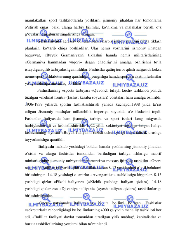  
 
mamlakatlari sport tashkilotlarida yoshlarni jismoniy jihatdan har tomonlama 
o‘stirish emas, balki ularga harbiy bilimlar, ko‘nikma va malakalar berish, o‘z 
g‘oyalarini majburan singdirishga uringan. 
Germaniyada agressiv doiralar nemis harbiy imkoniyatlarini qayta tiklash 
planlarini ko‘tarib chiqa boshladilar. Ular nemis yoshlarini jismoniy jihatdan 
baquvvat, «Buyuk Germaniya»ni tiklashni hamda nemis militaristlarining 
«Germaniya hammadan yuqori» degan chaqirig‘ini amalga oshirishni to‘la 
istaydigan qilib tarbiyalashga intildilar. Fashistlar qattiq terror qilish natijasida keksa 
nemis sport tashkilotlarining qarshiligini yengishga hamda sport harakatini fashistlar 
yo‘lga solishga muvaffaq bo‘ldilar.  
Fashistlarning «sport» tarbiyasi «Quvonch tufayli kuch» tashkiloti yonida 
tuzilgan «mehnat fronti» (fashist kasaba soyuzlari) vositalari ham amalga oshirildi. 
1936-1939 yillarda sportni fashistlashtirish yanada kuchaydi.1938 yilda ta’sis 
etligan Jismoniy mashqlar millatchilik imperiya soyuzida o‘z ifodasini topdi. 
Fashistlar Italiyasida ham jismoniy tarbiya va sport ishlari keng miqyosda 
harbiylashtirildi va fashistlashtirildi. 1922 yilda xokimiyat tepasiga kelgan Italiya 
fashizmining siyosati «Buyuk Italiya»ni tuzish uchun yangi imperialistik urushga 
tayyorlanishga qaratildi. 
 Italiyada maktab yoshidagi bolalar hamda yoshlarning jismoniy jihatdan 
o‘sishi va ularga fashistlar tomonidan beriladigan tarbiya ishlariga maorif 
ministrligining jismoniy tarbiya departamenti va maxsus ijtimoiy tashkilot «Opera 
natsionale Balilla» rahbarlik qildi. «Balilla» asosan 8-13 yoshlardagi o‘g‘il bolalarni 
birlashtirgan. 14-18 yoshdagi o‘smirlar «Avangardisti» tashkilotiga kirganlar. 8-13 
yoshdagi qizlar «Pikoli italiyane» («Kichik yoshdagi italiyan qizlar»), 14-18 
yoshdagi qizlar esa «Djivaniye italiyani» («yosh italiyan qizlar») tashkilotlariga 
birlashtirilganlar.    
«Opera natsionale Balilla»ning 93 ta bo‘limi bo‘lgan. Fashistlar 
«sekretarlari» rahbarligidagi bu bo‘limlarning 4000 ga yaqin mahalliy tashkiloti bor 
edi. «Balilla» faoliyati davlat tomonidan ajratilgan yirik mablag‘, kapitalistlar va 
burjua tashkilotlarining yordami bilan ta’minlandi. 
