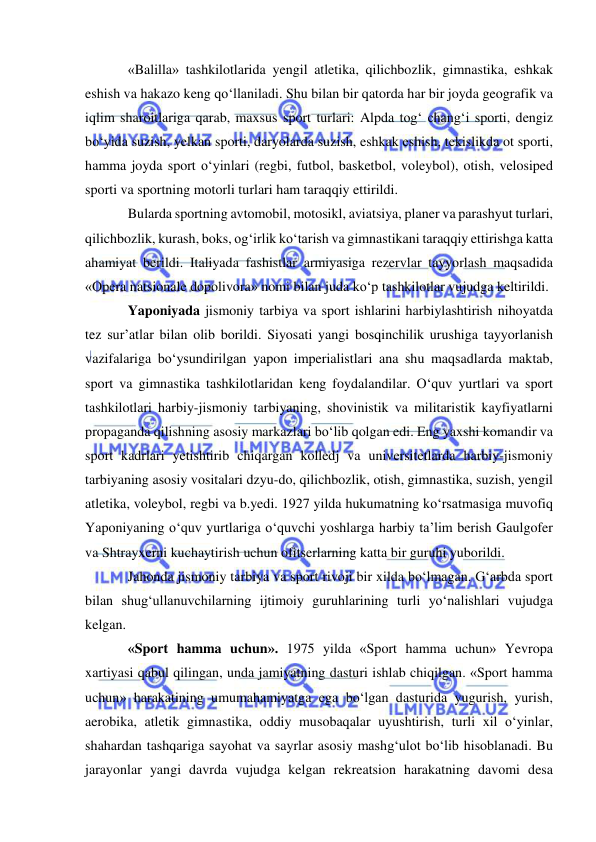  
 
«Balilla» tashkilotlarida yengil atletika, qilichbozlik, gimnastika, eshkak 
eshish va hakazo keng qo‘llaniladi. Shu bilan bir qatorda har bir joyda geografik va 
iqlim sharoitlariga qarab, maxsus sport turlari: Alpda tog‘ chang‘i sporti, dengiz 
bo‘yida suzish, yelkan sporti, daryolarda suzish, eshkak eshish, tekislikda ot sporti, 
hamma joyda sport o‘yinlari (regbi, futbol, basketbol, voleybol), otish, velosiped 
sporti va sportning motorli turlari ham taraqqiy ettirildi.  
Bularda sportning avtomobil, motosikl, aviatsiya, planer va parashyut turlari, 
qilichbozlik, kurash, boks, og‘irlik ko‘tarish va gimnastikani taraqqiy ettirishga katta 
ahamiyat berildi. Italiyada fashistlar armiyasiga rezervlar tayyorlash maqsadida 
«Opera natsionale dopolivora» nomi bilan juda ko‘p tashkilotlar vujudga keltirildi. 
Yaponiyada jismoniy tarbiya va sport ishlarini harbiylashtirish nihoyatda 
tez sur’atlar bilan olib borildi. Siyosati yangi bosqinchilik urushiga tayyorlanish 
vazifalariga bo‘ysundirilgan yapon imperialistlari ana shu maqsadlarda maktab, 
sport va gimnastika tashkilotlaridan keng foydalandilar. O‘quv yurtlari va sport 
tashkilotlari harbiy-jismoniy tarbiyaning, shovinistik va militaristik kayfiyatlarni 
propaganda qilishning asosiy markazlari bo‘lib qolgan edi. Eng yaxshi komandir va 
sport kadrlari yetishtirib chiqargan kolledj va universitetlarda harbiy-jismoniy 
tarbiyaning asosiy vositalari dzyu-do, qilichbozlik, otish, gimnastika, suzish, yengil 
atletika, voleybol, regbi va b.yedi. 1927 yilda hukumatning ko‘rsatmasiga muvofiq 
Yaponiyaning o‘quv yurtlariga o‘quvchi yoshlarga harbiy ta’lim berish Gaulgofer 
va Shtrayxerni kuchaytirish uchun ofitserlarning katta bir guruhi yuborildi.  
Jahonda jismoniy tarbiya va sport rivoji bir xilda bo‘lmagan. G‘arbda sport 
bilan shug‘ullanuvchilarning ijtimoiy guruhlarining turli yo‘nalishlari vujudga 
kelgan. 
«Sport hamma uchun». 1975 yilda «Sport hamma uchun» Yevropa 
xartiyasi qabul qilingan, unda jamiyatning dasturi ishlab chiqilgan. «Sport hamma 
uchun» harakatining umumahamiyatga ega bo‘lgan dasturida yugurish, yurish, 
aerobika, atletik gimnastika, oddiy musobaqalar uyushtirish, turli xil o‘yinlar, 
shahardan tashqariga sayohat va sayrlar asosiy mashg‘ulot bo‘lib hisoblanadi. Bu 
jarayonlar yangi davrda vujudga kelgan rekreatsion harakatning davomi desa 
