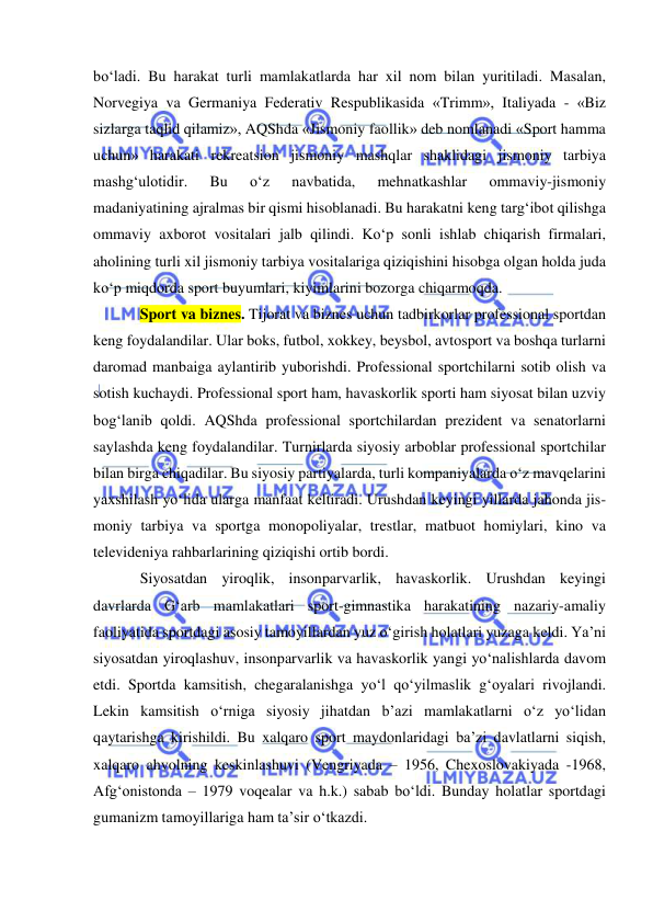  
 
bo‘ladi. Bu harakat turli mamlakatlarda har xil nom bilan yuritiladi. Masalan, 
Norvegiya va Germaniya Federativ Respublikasida «Trimm», Italiyada - «Biz 
sizlarga taqlid qilamiz», AQShda «Jismoniy faollik» deb nomlanadi «Sport hamma 
uchun» harakati rekreatsion jismoniy mashqlar shaklidagi jismoniy tarbiya 
mashg‘ulotidir. 
Bu 
o‘z 
navbatida, 
mehnatkashlar 
ommaviy-jismoniy 
madaniyatining ajralmas bir qismi hisoblanadi. Bu harakatni keng targ‘ibot qilishga 
ommaviy axborot vositalari jalb qilindi. Ko‘p sonli ishlab chiqarish firmalari, 
aholining turli xil jismoniy tarbiya vositalariga qiziqishini hisobga olgan holda juda 
ko‘p miqdorda sport buyumlari, kiyimlarini bozorga chiqarmoqda. 
Sport va biznes. Tijorat va biznes uchun tadbirkorlar professional sportdan 
keng foydalandilar. Ular boks, futbol, xokkey, beysbol, avtosport va boshqa turlarni 
daromad manbaiga aylantirib yuborishdi. Professional sportchilarni sotib olish va 
sotish kuchaydi. Professional sport ham, havaskorlik sporti ham siyosat bilan uzviy 
bog‘lanib qoldi. AQShda professional sportchilardan prezident va senatorlarni 
saylashda keng foydalandilar. Turnirlarda siyosiy arboblar professional sportchilar 
bilan birga chiqadilar. Bu siyosiy partiyalarda, turli kompaniyalarda o‘z mavqelarini 
yaxshilash yo‘lida ularga manfaat keltiradi. Urushdan keyingi yillarda jahonda jis-
moniy tarbiya va sportga monopoliyalar, trestlar, matbuot homiylari, kino va 
televideniya rahbarlarining qiziqishi ortib bordi.  
Siyosatdan yiroqlik, insonparvarlik, havaskorlik. Urushdan keyingi 
davrlarda G‘arb mamlakatlari sport-gimnastika harakatining nazariy-amaliy 
faoliyatida sportdagi asosiy tamoyillardan yuz o‘girish holatlari yuzaga keldi. Ya’ni 
siyosatdan yiroqlashuv, insonparvarlik va havaskorlik yangi yo‘nalishlarda davom 
etdi. Sportda kamsitish, chegaralanishga yo‘l qo‘yilmaslik g‘oyalari rivojlandi. 
Lekin kamsitish o‘rniga siyosiy jihatdan b’azi mamlakatlarni o‘z yo‘lidan 
qaytarishga kirishildi. Bu xalqaro sport maydonlaridagi ba’zi davlatlarni siqish, 
xalqaro ahvolning keskinlashuvi (Vengriyada – 1956, Chexoslovakiyada -1968, 
Afg‘onistonda – 1979 voqealar va h.k.) sabab bo‘ldi. Bunday holatlar sportdagi 
gumanizm tamoyillariga ham ta’sir o‘tkazdi. 
