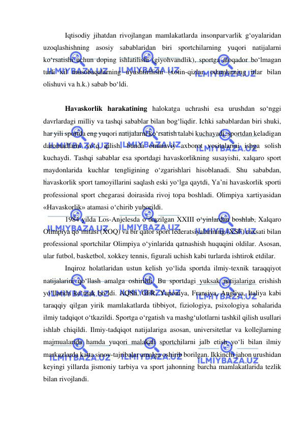  
 
Iqtisodiy jihatdan rivojlangan mamlakatlarda insonparvarlik g‘oyalaridan 
uzoqlashishning asosiy sabablaridan biri sportchilarning yuqori natijalarni 
ko‘rsatishi uchun doping ishlatilishi (giyohvandlik), sportga aloqador bo‘lmagan 
turli xil musobaqalarning uyushtirilishi (xotin-qizlar, odamlarning itlar bilan 
olishuvi va h.k.) sabab bo‘ldi. 
 
Havaskorlik harakatining halokatga uchrashi esa urushdan so‘nggi 
davrlardagi milliy va tashqi sabablar bilan bog‘liqdir. Ichki sabablardan biri shuki, 
har yili sportda eng yuqori natijalarni ko‘rsatish talabi kuchayadi, sportdan keladigan 
daromadlarni yo‘q qilish, bunda ommaviy axborot vositalarini ishga solish 
kuchaydi. Tashqi sabablar esa sportdagi havaskorlikning susayishi, xalqaro sport 
maydonlarida kuchlar tengligining o‘zgarishlari hisoblanadi. Shu sababdan, 
havaskorlik sport tamoyillarini saqlash eski yo‘lga qaytdi, Ya’ni havaskorlik sporti 
professional sport chegarasi doirasida rivoj topa boshladi. Olimpiya xartiyasidan 
«Havaskorlik» atamasi o‘chirib yuborildi.  
1984 yilda Los-Anjelesda o‘tkazilgan XXIII o‘yinlardan boshlab, Xalqaro 
Olimpiya qo‘mitasi (XOQ) va bir qator sport federatsiyalarining (XSF) ruxsati bilan 
professional sportchilar Olimpiya o‘yinlarida qatnashish huquqini oldilar. Asosan, 
ular futbol, basketbol, xokkey tennis, figurali uchish kabi turlarda ishtirok etdilar. 
Inqiroz holatlaridan ustun kelish yo‘lida sportda ilmiy-texnik taraqqiyot 
natijalarini qo‘llash amalga oshirildi. Bu sportdagi yuksak natijalariga erishish 
yo‘llarida ko‘mak bo‘ldi. AQSh, GFR, Yaponiya, Fransiya, Angliya, Italiya kabi 
taraqqiy qilgan yirik mamlakatlarda tibbiyot, fiziologiya, psixologiya sohalarida 
ilmiy tadqiqot o‘tkazildi. Sportga o‘rgatish va mashg‘ulotlarni tashkil qilish usullari 
ishlab chiqildi. Ilmiy-tadqiqot natijalariga asosan, universitetlar va kollejlarning 
majmualarida hamda yuqori malakali sportchilarni jalb etish yo‘li bilan ilmiy 
markazlarda katta sinov-tajribalar amalga oshirib borilgan. Ikkinchi jahon urushidan 
keyingi yillarda jismoniy tarbiya va sport jahonning barcha mamlakatlarida tezlik 
bilan rivojlandi.  
 
