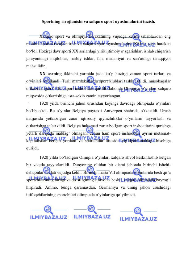  
 
Sportning rivojlanishi va xalqaro sport uyushmalarini tuzish. 
 
Xalqaro sport va olimpiya harakatining vujudga kelish sabablaridan eng 
muhimi sportni rivojlantirish va xalqaro sport uyushmalarini (XSU) tuzish harakati 
bo‘ldi. Hozirgi davr sporti XX asrlardagi yirik ijtimoiy o‘zgarishlar, ishlab chiqarish 
jarayonidagi inqiloblar, harbiy ishlar, fan, madaniyat va san’atdagi taraqqiyot 
mahsulidir. 
XX asrning ikkinchi yarmida juda ko‘p hozirgi zamon sport turlari va 
o‘yinlari rivojlandi. Turli mamlakatlarda sport klublari tashkil etildi, musobaqalar 
o‘tkaziladigan bo‘ldi, sport inshootlari qurildi. Jahonda Olimpiya o‘yinlari xalqaro 
miqyosida o‘tkazishiga asta-sekin zamin tayyorlangan.  
1920 yilda birinchi jahon urushdan keyingi davrdagi olimpiada o‘yinlari 
bo‘lib o‘tdi. Bu o‘yinlar Belgiya poytaxti Antverpen shahrida o‘tkazildi. Urush 
natijasida yetkazilgan zarar iqtisodiy qiyinchiliklar o‘yinlarni tayyorlash va 
o‘tkazishga ta’sir qildi. Belgiya hukumati zarur bo‘lgan sport inshoatlarini qurishga 
yetarli darajada mablag‘ olmagani uchun ham sport inshootlari ayrim metsenat- 
kapitalistlar bergan yordam va sportchilar ortasida yig‘ilgan mablag‘ hisobiga 
qurildi.  
1920 yilda bo‘ladigan Olimpia o‘yinlari xalqaro ahvol keskinlashib ketgan 
bir vaqtda tayyorlanildi. Dunyoning oltidan bir qismi jahonda birinchi ishchi-
dehqonlar davlati vujudga keldi.  Birinchi marta VII olimpiada o‘yinlarida besh qit’a 
sportchilarining birligi va do‘stligining simvoli - beshta xalqaro olimpiada bayrog‘i 
hirpiradi. Ammo, bunga qaramasdan, Germaniya va uning jahon urushidagi 
ittifoqchilarining sportchilari olimpiada o‘yinlariga qo‘yilmadi.  
 
