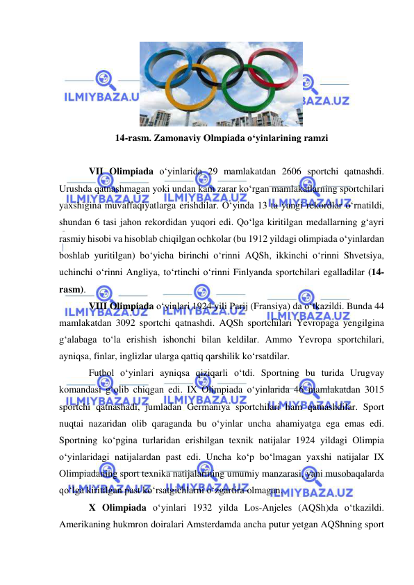  
 
 
14-rasm. Zamonaviy Olmpiada o‘yinlarining ramzi 
 
VII Olimpiada o‘yinlarida 29 mamlakatdan 2606 sportchi qatnashdi. 
Urushda qatnashmagan yoki undan kam zarar ko‘rgan mamlakatlarning sportchilari 
yaxshigina muvaffaqiyatlarga erishdilar. O‘yinda 13 ta yangi rekordlar o‘rnatildi, 
shundan 6 tasi jahon rekordidan yuqori edi. Qo‘lga kiritilgan medallarning g‘ayri 
rasmiy hisobi va hisoblab chiqilgan ochkolar (bu 1912 yildagi olimpiada o‘yinlardan 
boshlab yuritilgan) bo‘yicha birinchi o‘rinni AQSh, ikkinchi o‘rinni Shvetsiya, 
uchinchi o‘rinni Angliya, to‘rtinchi o‘rinni Finlyanda sportchilari egalladilar (14-
rasm).  
VIII Olimpiada o‘yinlari 1924 yili Parij (Fransiya) da o‘tkazildi. Bunda 44 
mamlakatdan 3092 sportchi qatnashdi. AQSh sportchilari Yevropaga yengilgina 
g‘alabaga to‘la erishish ishonchi bilan keldilar. Ammo Yevropa sportchilari, 
ayniqsa, finlar, inglizlar ularga qattiq qarshilik ko‘rsatdilar.  
Futbol o‘yinlari ayniqsa qiziqarli o‘tdi. Sportning bu turida Urugvay 
komandasi g‘olib chiqgan edi. IX Olimpiada o‘yinlarida 46 mamlakatdan 3015 
sportchi qatnashadi, jumladan Germaniya sportchilari ham qatnashdilar. Sport 
nuqtai nazaridan olib qaraganda bu o‘yinlar uncha ahamiyatga ega emas edi. 
Sportning ko‘pgina turlaridan erishilgan texnik natijalar 1924 yildagi Olimpia 
o‘yinlaridagi natijalardan past edi. Uncha ko‘p bo‘lmagan yaxshi natijalar IX 
Olimpiadaning sport texnika natijalarining umumiy manzarasi, yani musobaqalarda 
qo‘lga kiritilgan past ko‘rsatgichlarni o‘zgartira olmagan.  
X Olimpiada o‘yinlari 1932 yilda Los-Anjeles (AQSh)da o‘tkazildi.  
Amerikaning hukmron doiralari Amsterdamda ancha putur yetgan AQShning sport 
