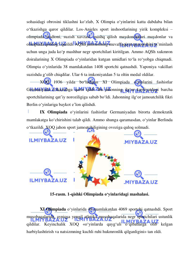  
 
sohasidagi obrosini tiklashni ko‘zlab, X Olimpia o‘yinlarini katta dabdaba bilan 
o‘tkazishga qaror qildilar. Los-Anjeles sport inshootlarining yirik kompleksi – 
olimpiada stadioni, suzish xavzasi, mashq qilish maydonchalari maydonlar va 
olimpiada qishlog‘i qurildi. AQSh jamoasining muvaffaqiyat qozonishini ta’minlash 
uchun unga juda ko‘p mashhur negr sportchilari kiritilgan. Ammo AQSh xukmron 
doiralarining X Olimpiada o‘yinlaridan kutgan umidlari to‘la ro‘yobga chiqmadi. 
Olimpia o‘yinlarida 38 mamlakatdan 1408 sportchi qatnashdi. Yaponiya vakillari 
suzishda g‘olib chiqdilar. Ular 6 ta imkoniyatdan 5 ta oltin medal oldilar.  
XOQ 1936 yilda bo‘ladigan XI Olimpiada o‘yinlarini fashistlar 
Germaniyada o‘tkazishga qaror qildi. Bu jahonning ilg‘or kayfiyatdagi barcha 
sportchilarining qat’iy noroziligiga sabab bo‘ldi. Jahonning ilg‘or jamoatchilik fikri 
Berlin o‘yinlariga baykot e’lon qilishdi.   
IX Olimpiada o‘yinlarini fashistlar Germaniyadan birorta demokratik 
mamlakatga ko‘chirishini talab qildi. Ammo shunga qaramasdan, o‘yinlar Berlinda 
o‘tkazildi. XOQ jahon sport jamoatchiligining ovoziga quloq solmadi.  
 
15-rasm. 1-qishki Olimpiada o‘yinlaridagi mashalasi. 
 
XI Olimpiada o‘yinlarida 49 mamlakatdan 4069 sportchi qatnashdi. Sport 
musobaqalarida, ayniqsa yengil atletika musobaqalarida negr sportchilari ustunlik 
qildilar. Keyinchalik XOQ «o‘yinlarda qayg‘uli o‘qibatlarga olib kelgan 
harbiylashtirish va natsizmning kuchli ruhi hukmronlik qilganligini» tan oldi.  
