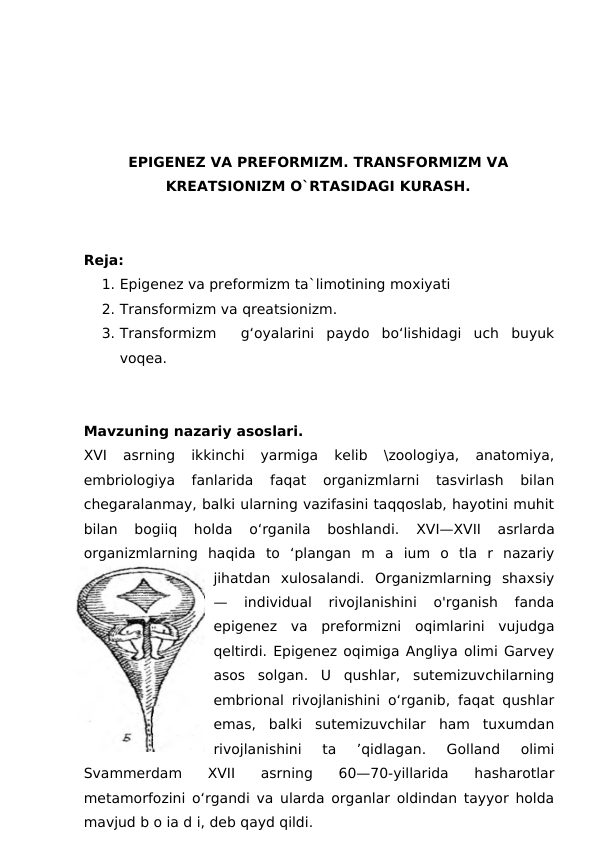 EPIGENEZ VA PREFORMIZM. TRANSFORMIZM VA
KREATSIONIZM O`RTASIDAGI KURASH.
Reja:
1. Epigenez va preformizm ta`limotining moxiyati
2. Transformizm va qreatsionizm.
3. Transformizm   g‘oyalarini  paydo  bo‘lishidagi  uch  buyuk
voqea. 
Mavzuning nazariy asoslari. 
XVI  asrning  ikkinchi  yarmiga  kelib  \zoologiya,  anatomiya,
embriologiya  fanlarida  faqat  organizmlarni  tasvirlash  bilan
chegaralanmay, balki ularning vazifasini taqqoslab, hayotini muhit
bilan  bogiiq  holda  o‘rganila  boshlandi.
 XVI—XVII  asrlarda
organizmlarning  haqida  to  ‘plangan  m  a  ium  o  tla  r  nazariy
jihatdan  xulosalandi.  Organizmlarning  shaxsiy
—  individual  rivojlanishini  o'rganish  fanda
epigenez  va  preformizni  oqimlarini  vujudga
qeltirdi. Epigenez oqimiga Angliya olimi Garvey
asos  solgan.  U  qushlar,  sutemizuvchilarning
embrional rivojlanishini o‘rganib, faqat qushlar
emas,  balki  sutemizuvchilar  ham  tuxumdan
rivojlanishini  ta  ’qidlagan.  Golland  olimi
Svammerdam  XVII  asrning  60—70-yillarida  hasharotlar
metamorfozini o‘rgandi va ularda organlar oldindan tayyor holda
mavjud b o ia d i, deb qayd qildi.

