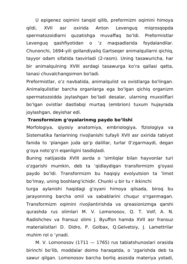     U epigenez oqimini tanqid qilib, preformizm oqimini himoya
qildi,  XVII  asr  oxirida  Anton  Levenguq  miqrosqopda
spermatozoidlarni  quzatishga  muvaffaq  bo‘ldi.  Preformistlar
Levenguq  qashfiyotidan  o  ‘z  maqsadlarida  foydalandilar.
Chunonchi, 1694-yili gollandiyaliq Gartseqer animalqullarni qichiq,
tayyor odam sifatida tasvirladi (2-rasm). Uning tasawuricha, har
bir  animalqulning  XVIII  asrdagi  tasawurga  ko‘ra  qallasi  qatta,
tanasi chuvalchangsimon bo'ladi.
Preformistlar, o‘z navbatida, animalqulist va ovistlarga bo'lingan.
Animalqulistlar  barcha  organlarga  ega  bo‘lgan  qichiq  organizm
spermatozoidda  joylashgan  bo‘ladi  desalar,  ularning  muxoliflari
bo‘Igan  ovistlar  dastlabqi  murtaq  (embrion)  tuxum  hujayrada
joylashgan, deyishar edi.
 Transformizm g‘oyaIarinmg paydo bo‘lishi
Morfologiya,  qiyosiy  anatomiya,  embriologiya,  fiziologiya  va
Sistematika fanlarining rivojlanishi tufayli XVII asr oxirida tabiyot
fanida to ‘plangan juda qo‘p dalillar, turlar 0‘zgarmaydi, degan
g‘oya noto‘g‘ri eqanligini tasdiqladi.
Buning  natijasida  XVIII  asrda  o  ‘simliqlar  bilan  hayvonlar  turi
o'zgarishi  mumkin,  deb  ta  ’qidlaydigan  transformizm  g'oyasi
paydo  bo‘ldi.  Transformizm  bu  haqiqiy  evolyutsion  ta  ’limot
bo‘lmay, uning boshlang'ichidir. Chunki u bir tu r ikkinchi
turga  aylanishi  haqidagi  g‘oyani  himoya  qilsada,  biroq  bu
jarayonning  barcha  omil  va  sabablarini  chuqur  o'rganmagan.
Transformizm  oqimini  rivojlantirishda  va  qreasionizmga  qarshi
qurashda  rus  olimlari  M.  V.  Lomonosov,  Q.  T.  Volf,  A.  N.
Radishchev va fransuz olimi J. Byuffon hamda XVII asr fransuz
materialistlari  D.  Didro,  P.  Golbax,  Q.Gelvetsiy,  J.  Lamettrilar
muhim rol o ‘ynadi.
     M. V. Lomonosov (1711 — 1765) rus tabiatshunoslari orasida
birinchi bo‘lib, moddalar doimo haraqatda, o ‘zgarishda deb ta
sawur qilgan. Lomonosov barcha borliq asosida materiya yotadi,

