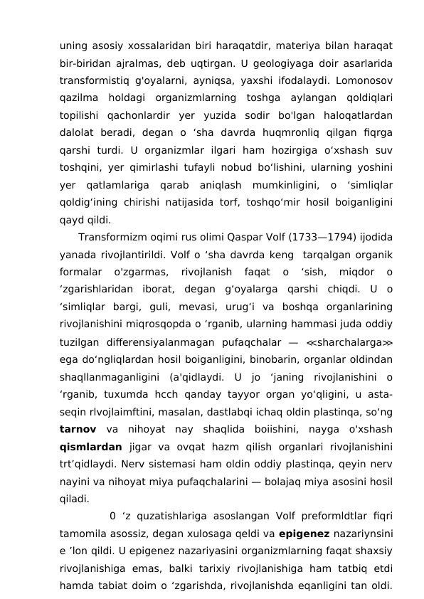 uning asosiy xossalaridan biri haraqatdir, materiya bilan haraqat
bir-biridan ajralmas, deb uqtirgan. U geologiyaga doir asarlarida
transformistiq g'oyalarni, ayniqsa, yaxshi ifodalaydi. Lomonosov
qazilma  holdagi  organizmlarning  toshga  aylangan  qoldiqlari
topilishi  qachonlardir  yer  yuzida  sodir  bo'lgan  haloqatlardan
dalolat  beradi,  degan  o  ‘sha  davrda  huqmronliq  qilgan  fiqrga
qarshi  turdi.  U  organizmlar  ilgari  ham  hozirgiga  o‘xshash  suv
toshqini, yer qimirlashi tufayli nobud bo‘lishini, ularning yoshini
yer  qatlamlariga  qarab  aniqlash  mumkinligini,  o  ‘simliqlar
qoldig‘ining chirishi natijasida torf, toshqo‘mir hosil boiganligini
qayd qildi.
      Transformizm oqimi rus olimi Qaspar Volf (1733—1794) ijodida
yanada rivojlantirildi. Volf o ‘sha davrda keng  tarqalgan organik
formalar  o'zgarmas,  rivojlanish  faqat  o  ‘sish,  miqdor  o
‘zgarishlaridan  iborat,  degan  g‘oyalarga  qarshi  chiqdi.  U  o
‘simliqlar  bargi,  guli,  mevasi,  urug‘i  va  boshqa  organlarining
rivojlanishini miqrosqopda o ‘rganib, ularning hammasi juda oddiy
tuzilgan  differensiyalanmagan  pufaqchalar  —  ≪sharchalarga≫
ega do‘ngliqlardan hosil boiganligini, binobarin, organlar oldindan
shaqllanmaganligini  (a'qidlaydi.  U  jo  ‘janing  rivojlanishini  o
‘rganib,  tuxumda  hcch  qanday  tayyor  organ  yo‘qligini,  u  asta-
seqin rlvojlaimftini, masalan, dastlabqi ichaq oldin plastinqa, so‘ng
tarnov  va  nihoyat  nay  shaqlida  boiishini,  nayga  o'xshash
qismlardan  jigar  va  ovqat  hazm  qilish  organlari  rivojlanishini
trt’qidlaydi. Nerv sistemasi ham oldin oddiy plastinqa, qeyin nerv
nayini va nihoyat miya pufaqchalarini — bolajaq miya asosini hosil
qiladi. 
        0 ‘z quzatishlariga  asoslangan  Volf  preformldtlar  fiqri
tamomila asossiz, degan xulosaga qeldi va epigenez nazariynsini
e ’lon qildi. U epigenez nazariyasini organizmlarning faqat shaxsiy
rivojlanishiga  emas,  balki  tarixiy  rivojlanishiga  ham  tatbiq  etdi
hamda tabiat doim o ‘zgarishda, rivojlanishda eqanligini tan oldi.
