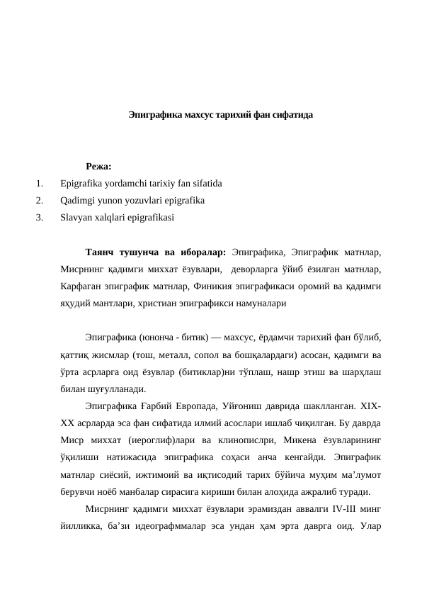 Эпиграфика махсус тарихий фан сифатида
Режа:
1.
Epigrafika yordamchi tarixiy fan sifatida 
2.
Qadimgi yunon yozuvlari epigrafika
3.
Slavyan xalqlari epigrafikasi
Таянч  тушунча  ва  иборалар: Эпиграфика,  Эпиграфик  матнлар,
Мисрнинг қадимги миххат ёзувлари,  деворларга ўйиб ёзилган матнлар,
Карфаган эпиграфик матнлар, Финикия эпиграфикаси оромий ва қадимги
яҳудий мантлари, христиан эпиграфикси намуналари
Эпиграфика (юнонча - битик) — махсус, ёрдамчи тарихий фан бўлиб,
қаттиқ жисмлар (тош, металл, сопол ва бошқалардаги) асосан, қадимги ва
ўрта асрларга оид ёзувлар (битиклар)ни тўплаш, нашр этиш ва шарҳлаш
билан шуғулланади.
Эпиграфика Ғарбий Европада, Уйғониш даврида шаклланган. XIX-
XX асрларда эса фан сифатида илмий асослари ишлаб чиқилган. Бу даврда
Миср  миххат  (иероглиф)лари  ва  клинопислри,  Микена  ёзувларининг
ўқилиши  натижасида  эпиграфика  соҳаси  анча  кенгайди.  Эпиграфик
матнлар сиёсий, ижтимоий ва иқтисодий тарих бўйича муҳим ма’лумот
берувчи ноёб манбалар сирасига кириши билан алоҳида ажралиб туради.
Мисрнинг қадимги миххат ёзувлари эрамиздан аввалги IV-III минг
йилликка, ба’зи идеографммалар эса ундан ҳам эрта даврга  оид. Улар
