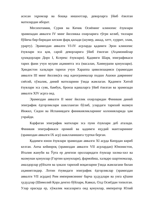 асосан  эҳромлар  ва  бошқа  иншоотлар,  деворларга  ўйиб  ёзилган
матнлардан иборат.
Месопотамия,  Сурия  ва  Кичик  Осиёнинг  клинопис  ёзувлари
эрамизадан аввалги IV минг йилликка охирларига тўғри келиб, тиллари
бўйича бир-биридан кескин фарқ қилади (шумер, аккад, хетт, хуррит, элам,
урарту).  Эрамиздан  аввалги  VI-IV  асрларда  қадимги  Эрон  клинопис
ёзувлари  эса  қоя,  сарой  деворларига  ўйиб  ёзилган  (Аҳамонийлар
ҳукмдорлари  Доро  I,  Ксерекс  ёзувлари).  Қадмиги  Шарқ  эпиграфикаси
тарих фани учун муҳим аҳамиятга эга (масалан, Хаммурапи қонунлари).
Ҳиндистон  халқлари  тарихи  учун  Хараппа  цивилизацияси  (эрамиздан
аввалги III минг йиллик)га оид идеограммалар подшо Ашоки даврининг
сиёсий,  хўжалик,  диний  матнларини  ўзида  жамлаган.  Қадимги  Хитой
ёзувлари эса суяк, бамбук, бронза идишларга ўйиб ёзилган ва эрамизадн
аввалги XIV асрга оид.
Эрамиздан  аввалги  II  минг  йиллик  охирларидан  Финикия  диний
эпиграфик  ёдгорликлари  шаклланган  бўлиб,  улардаги  тарихий  мазмун
Инжил, Сидон ва Испаниядаги финикияликларнинг колонияларида ҳам
учрайди.
Карфаган  эпиграфик  матнлари  эса  пунн  ёзувлари  деб  аталади.
Финикия  эпиграфикаси  оромий  ва  қадимги  яҳудий  мантларининг
(эрамиздан аввалги IX аср) шаклланишига туртки берган.
Қадимги юнон ёзувлари эрамиздан аввалги XI асрда Кипрдан кириб
келган. Анча кейинроқ (эрамиздан аввалги VII асрлардан) Юнонистон,
Италия жануби ва Ўрта ер денгизи оролларидаги ёзувлар хилма-хил ва
мазмунан қонунлар (Гортин қонунлари), фармойиш, халқаро шартномалар,
амалдорлар рўйхати ва ҳоказо тарихий воқаеларни ўзида жамлагани билан
аҳамиятлидир.  Лотин  ёзувидаги  эпиграфик  ёдгорликлар  (эрамиздан
аввалги VII асрдан) Рим империясининг барча ҳудудлари ва унга қўшни
ҳудудлар (Шимолий Қора денгиз бўйлари, Кавказ, Олд Осиё)дан топилган.
Улар орасида ер, хўжалик масаларига оид қонунлар, император Юлий
