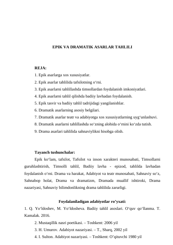 EPIK VA DRAMATIK ASARLAR TAHLILI
REJA:
1. Epik asarlarga xos xususiyatlar.
2. Epik asarlar tahlilida tafsilotning o‘rni.
3. Epik asarlarni tahlillashda timsollardan foydalanish imkoniyatlari.
4. Epik asarlarni tahlil qilishda badiiy lavhadan foydalanish.
5. Epik tasvir va badiiy tahlil tadrijidagi yangilanishlar.
6. Dramatik asarlarning asosiy belgilari.
7. Dramatik asarlar teatr va adabiyotga xos xususiyatlarning uyg‘unlashuvi.
8. Dramatik asarlarni tahlillashda so‘zning alohida o‘rnini ko‘zda tutish.
9. Drama asarlari tahlilida sahnaviylikni hisobga olish.
Tayanch tushunchalar:
Epik ko‘lam, tafsilot, Tafsilot va inson xarakteri munosabati, Timsollarni
guruhlashtirish,  Timsolli  tahlil,  Badiiy  lavha  -  epizod,  tahlilda  lavhadan
foydalanish o‘rni. Drama va harakat, Adabiyot va teatr munosabati, Sahnaviy so‘z,
Sahnabop  holat,  Drama  va  dramatizm,  Dramada  muallif  ishtiroki,  Drama
nazariyasi, Sahnaviy bilimdonlikning drama tahlilida zarurligi.
Foydalaniladigan adabiyotlar ro’yxati:
1. Q. Yo‘ldoshev, M. Yo‘ldosheva. Badiiy tahlil asoslari. O‘quv qo‘llanma. T.
Kamalak. 2016.
2. Mustaqillik nasri poetikasi. – Toshkent: 2006 yil
3. H. Umurov. Adabiyot nazariyasi. – T., Sharq, 2002 yil
4. I. Sulton. Adabiyot nazariyasi. – Toshkent: O’qituvchi 1980 yil
