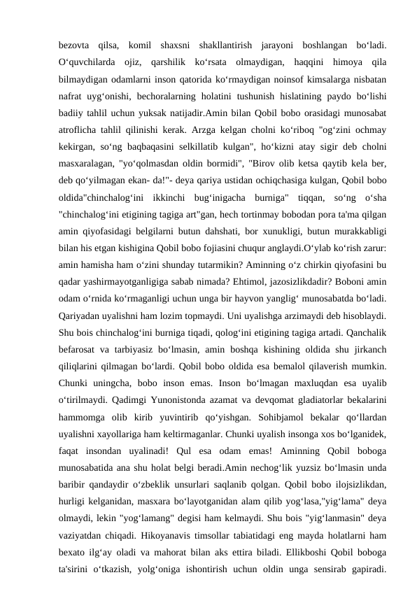 bezovta  qilsa,  komil  shaxsni  shakllantirish  jarayoni  boshlangan  bo‘ladi.
O‘quvchilarda  ojiz,  qarshilik  ko‘rsata  olmaydigan,  haqqini  himoya  qila
bilmaydigan odamlarni inson qatorida ko‘rmaydigan noinsof kimsalarga nisbatan
nafrat  uyg‘onishi,  bechoralarning  holatini  tushunish  hislatining  paydo  bo‘lishi
badiiy tahlil uchun yuksak natijadir.Amin bilan Qobil bobo orasidagi munosabat
atroflicha tahlil qilinishi kerak. Arzga kelgan cholni ko‘riboq "og‘zini ochmay
kekirgan, so‘ng baqbaqasini selkillatib kulgan", ho‘kizni atay sigir deb cholni
masxaralagan, "yo‘qolmasdan oldin bormidi", "Birov olib ketsa qaytib kela ber,
deb qo‘yilmagan ekan- da!"- deya qariya ustidan ochiqchasiga kulgan, Qobil bobo
oldida"chinchalog‘ini  ikkinchi  bug‘inigacha  burniga"  tiqqan,  so‘ng  o‘sha
"chinchalog‘ini etigining tagiga art"gan, hech tortinmay bobodan pora ta'ma qilgan
amin qiyofasidagi belgilarni butun dahshati, bor xunukligi, butun murakkabligi
bilan his etgan kishigina Qobil bobo fojiasini chuqur anglaydi.O‘ylab ko‘rish zarur:
amin hamisha ham o‘zini shunday tutarmikin? Aminning o‘z chirkin qiyofasini bu
qadar yashirmayotganligiga sabab nimada? Ehtimol, jazosizlikdadir? Boboni amin
odam o‘rnida ko‘rmaganligi uchun unga bir hayvon yanglig‘ munosabatda bo‘ladi.
Qariyadan uyalishni ham lozim topmaydi. Uni uyalishga arzimaydi deb hisoblaydi.
Shu bois chinchalog‘ini burniga tiqadi, qolog‘ini etigining tagiga artadi. Qanchalik
befarosat  va  tarbiyasiz  bo‘lmasin,  amin  boshqa  kishining  oldida shu  jirkanch
qiliqlarini qilmagan bo‘lardi. Qobil bobo oldida esa bemalol qilaverish mumkin.
Chunki  uningcha,  bobo  inson  emas.  Inson  bo‘lmagan  maxluqdan  esa  uyalib
o‘tirilmaydi. Qadimgi Yunonistonda azamat va devqomat gladiatorlar bekalarini
hammomga  olib  kirib  yuvintirib  qo‘yishgan.  Sohibjamol  bekalar  qo‘llardan
uyalishni xayollariga ham keltirmaganlar. Chunki uyalish insonga xos bo‘lganidek,
faqat  insondan  uyalinadi!  Qul  esa  odam  emas!  Aminning  Qobil  boboga
munosabatida ana shu holat belgi beradi.Amin nechog‘lik yuzsiz bo‘lmasin unda
baribir qandaydir o‘zbeklik unsurlari saqlanib qolgan. Qobil bobo ilojsizlikdan,
hurligi kelganidan, masxara bo‘layotganidan alam qilib yog‘lasa,"yig‘lama" deya
olmaydi, lekin "yog‘lamang" degisi ham kelmaydi. Shu bois "yig‘lanmasin" deya
vaziyatdan chiqadi. Hikoyanavis timsollar tabiatidagi eng mayda holatlarni ham
bexato ilg‘ay oladi va mahorat bilan aks ettira biladi. Ellikboshi Qobil boboga
ta'sirini  o‘tkazish,  yolg‘oniga  ishontirish  uchun  oldin  unga  sensirab  gapiradi.
