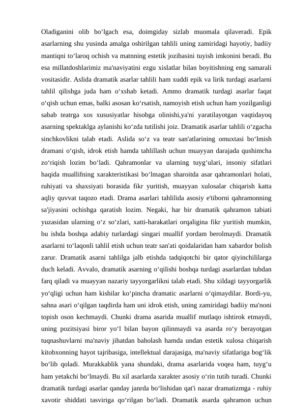 Oladiganini  olib  bo‘lgach  esa,  doimgiday  sizlab  muomala  qilaveradi.  Epik
asarlarning shu yusinda amalga oshirilgan tahlili uning zamiridagi hayotiy, badiiy
mantiqni to‘laroq ochish va matnning estetik jozibasini tuyish imkonini beradi. Bu
esa millatdoshlarimiz ma'naviyatini ezgu xislatlar bilan boyitishning eng samarali
vositasidir. Aslida dramatik asarlar tahlili ham xuddi epik va lirik turdagi asarlarni
tahlil qilishga juda ham o‘xshab ketadi. Ammo dramatik turdagi asarlar faqat
o‘qish uchun emas, balki asosan ko‘rsatish, namoyish etish uchun ham yozilganligi
sabab  teatrga  xos xususiyatlar  hisobga olinishi,ya'ni  yaratilayotgan  vaqtidayoq
asarning spektaklga aylanishi ko‘zda tutilishi joiz. Dramatik asarlar tahlili o‘zgacha
sinchkovlikni talab etadi. Aslida so‘z va teatr san'atlarining omuxtasi bo‘lmish
dramani o‘qish, idrok etish hamda tahlillash uchun muayyan darajada qushimcha
zo‘riqish  lozim  bo‘ladi.  Qahramonlar  va  ularning  tuyg‘ulari,  insoniy  sifatlari
haqida muallifning xarakteristikasi bo‘lmagan sharoitda asar qahramonlari holati,
ruhiyati va shaxsiyati borasida fikr yuritish, muayyan xulosalar chiqarish katta
aqliy quvvat taqozo etadi. Drama asarlari tahlilida asosiy e'tiborni qahramonning
sa'jiyasini ochishga qaratish lozim. Negaki, har bir dramatik qahramon tabiati
yuzasidan ularning o‘z so‘zlari, xatti-harakatlari orqaligina fikr yuritish mumkin,
bu ishda boshqa adabiy turlardagi singari muallif yordam berolmaydi. Dramatik
asarlarni to‘laqonli tahlil etish uchun teatr san'ati qoidalaridan ham xabardor bolish
zarur. Dramatik asarni tahlilga jalb etishda tadqiqotchi bir qator qiyinchililarga
duch keladi. Avvalo, dramatik asarning o‘qilishi boshqa turdagi asarlardan tubdan
farq qiladi va muayyan nazariy tayyorgarlikni talab etadi. Shu xildagi tayyorgarlik
yo‘qligi uchun ham kishilar ko‘pincha dramatic asarlarni o‘qimaydilar. Bordi-yu,
sahna asari o‘qilgan taqdirda ham uni idrok etish, uning zamiridagi badiiy ma'noni
topish oson kechmaydi. Chunki drama asarida muallif mutlaqo ishtirok etmaydi,
uning pozitsiyasi biror yo‘l bilan bayon qilinmaydi va asarda ro‘y berayotgan
tuqnashuvlarni ma'naviy jihatdan baholash hamda undan estetik xulosa chiqarish
kitobxonning hayot tajribasiga, intellektual darajasiga, ma'naviy sifatlariga bog‘lik
bo‘lib qoladi. Murakkablik yana shundaki, drama asarlarida voqea ham, tuyg‘u
ham yetakchi bo‘lmaydi. Bu xil asarlarda xarakter asosiy o‘rin tutib turadi. Chunki
dramatik turdagi asarlar qanday janrda bo‘lishidan qat'i nazar dramatizmga - ruhiy
xavotir  shiddati  tasviriga  qo‘rilgan  bo‘ladi.  Dramatik  asarda  qahramon  uchun
