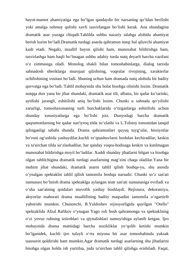 hayot-mamot ahamiyatiga ega bo‘lgan qandaydir bir narsaning qo‘ldan berilishi
yoki amalga oshmay qolishi xavfi tasvirlangan bo‘lishi kerak. Ana shundagina
dramatik asar yuzaga chiqadi.Tahlilda ushbu nazariy talabga alohida ahamiyat
berish lozim bo‘ladi.Dramatik turdagi asarda qahramon nutqi hal qiluvchi ahamiyat
kasb  etadi.  Negaki,  muallif  bayon  qilishi  ham,  munosabat  bildirishga  ham,
tasvirlashga ham haqli bo‘lmagan ushbu adabiy turda nutq deyarli barcha vazifani
o‘z  zimmasiga  oladi.  Monolog  shakli  bilan  tomoshabinlarga,  dialog  tarzida
sahnadosh  sheriklarga  murojaat  qilishning,  voqealar  rivojining,  xarakterlar
ochilishining vositasi bo‘ladi. Shuning uchun ham dramada nutq alohida bir badiiy
quvvatga ega bo‘ladi. Tahlil mobaynida shu holat hisobga olinishi lozim. Dramatik
nutqqa doir yana bir jihat shundaki, dramatik asar tili, albatta, bir qadar ko‘tarinki,
aytilishi  jarangli,  eshitilishi  aniq  bo‘lishi  lozim.  Chunki  u  sahnada  qo‘yilishi
zarurligi,  tomoshaxonaning  turli  burchaklarida  o‘tirganlarga  eshitilishi  uchun
shunday  xususiyatlarga  ega  bo‘lishi  joiz.  Dunyodagi  barcha  dramatik
qaqramonlarning bir qadar sun'iyroq tilda so‘zlashi va L.Tolstoy tomonidan tanqid
qilinganligi  sababi  shunda.  Drama  qahramonlari  quyuq  tuyg‘ular,  hissiyotlar
bo‘roni og‘ushida yashaydilar,kuchli to‘qnashuvlarni boshdan kechiradilar, keskin
va ta'sirchan tilda so‘zlashadilar, har qanday voqea-hodisaga keskin va kutilmagan
munosabat bildirishga moyil bo‘ladilar. Xuddi shunday jihatlarni bilgan va hisobga
olgan tahlilchigina dramatik turdagi asarlarning mag‘zini chaqa oladilar.Yana bir
muhim  jihat  shundaki,  dramatik  asarni  tahlil  qilish  boshqa-yu,  shu  asosda
o‘ynalgan spektaklni tahlil qilish tamomila boshqa narsadir. Chunki so‘z san'ati
namunasi bo‘lmish drama spektaklga aylangan teatr san'ati namunasiga evriladi va
o‘sha  san'atning  qoidalari  muvofik  yashay  boshlaydi.  Rejissura,  dekoratsiya,
aktyorlar  mahorati  drama  muallifining  badiiy  maqsadini  tamomila  o‘zgartirib
yuborishi  mumkin.  Chunonchi,  B.Yuldoshev  rejissyorligida  quyilgan  "Otello"
spektaklida Afzal Rafikov o‘ynagan Yago roli bosh qahramonga va spektaklning
o‘zi yovuz ruhning iztiroblari va qiynalishlari namoyishiga aylanib ketgan. Ijro
mobaynida  drama  matnidagi  barcha  nozikliklar  yo‘qolib  ketishi  mumkin
bo‘lganidek,  kuchli  ijro  tufayli  o‘rta  miyona  bir  asar  tomoshabinda  yuksak
taassurot qoldirishi ham mumkin.Agar dramatik turdagi asarlarning shu jihatlarini
hisobga olgan holda ish yuritilsa, juda ta'sirchan tahlil qilishga erishiladi. Faqat,
