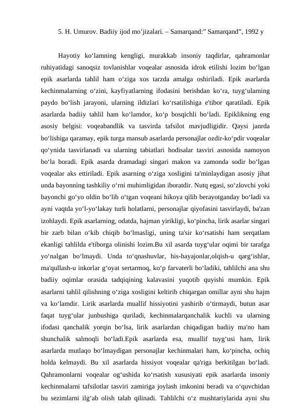 5. H. Umurov. Badiiy ijod mo’jizalari. – Samarqand:” Samarqand”, 1992 y
Hayotiy  ko‘lamning  kengligi,  murakkab  insoniy  taqdirlar,  qahramonlar
ruhiyatidagi sanoqsiz tovlanishlar voqealar asnosida idrok etilishi lozim bo‘lgan
epik  asarlarda  tahlil  ham  o‘ziga  xos  tarzda  amalga  oshiriladi.  Epik  asarlarda
kechinmalarning o‘zini, kayfiyatlarning ifodasini berishdan ko‘ra, tuyg‘ularning
paydo bo‘lish jarayoni, ularning ildizlari ko‘rsatilishiga e'tibor qaratiladi. Epik
asarlarda badiiy tahlil ham ko‘lamdor, ko‘p bosqichli bo‘ladi. Epiklikning eng
asosiy  belgisi:  voqeabandlik  va  tasvirda  tafsilot  mavjudligidir.  Qaysi  janrda
bo‘lishiga qaramay, epik turga mansub asarlarda personajlar ozdir-ko‘pdir voqealar
qo‘ynida tasvirlanadi va ularning tabiatlari hodisalar tasviri asnosida namoyon
bo‘la boradi. Epik asarda dramadagi singari makon va zamonda sodir bo‘lgan
voqealar aks ettiriladi. Epik asarning o‘ziga xosligini ta'minlaydigan asosiy jihat
unda bayonning tashkiliy o‘rni muhimligidan iboratdir. Nutq egasi, so‘zlovchi yoki
bayonchi go‘yo oldin bo‘lib o‘tgan voqeani hikoya qilib berayotganday bo‘ladi va
ayni vaqtda yo‘l-yo‘lakay turli holatlarni, personajlar qiyofasini tasvirlaydi, ba'zan
izohlaydi. Epik asarlarning, odatda, hajman yirikligi, ko‘pincha, lirik asarlar singari
bir zarb bilan o‘kib chiqib bo‘lmasligi, uning ta'sir ko‘rsatishi ham serqatlam
ekanligi tahlilda e'tiborga olinishi lozim.Bu xil asarda tuyg‘ular oqimi bir tarafga
yo‘nalgan  bo‘lmaydi.  Unda  to‘qnashuvlar,  his-hayajonlar,olqish-u  qarg‘ishlar,
ma'qullash-u inkorlar g‘oyat sertarmoq, ko‘p farvaterli bo‘ladiki, tahlilchi ana shu
badiiy  oqimlar  orasida  tadqiqining  kalavasini  yuqotib  quyishi  mumkin.  Epik
asarlarni tahlil qilishning o‘ziga xosligini keltirib chiqargan omillar ayni shu hajm
va ko‘lamdir. Lirik asarlarda muallif hissiyotini yashirib o‘tirmaydi, butun asar
faqat  tuyg‘ular  junbushiga  quriladi,  kechinmalarqanchalik  kuchli  va  ularning
ifodasi qanchalik yorqin bo‘lsa, lirik asarlardan chiqadigan badiiy ma'no ham
shunchalik  salmoqli  bo‘ladi.Epik  asarlarda  esa,  muallif  tuyg‘usi  ham,  lirik
asarlarda mutlaqo bo‘lmaydigan personajlar kechinmalari ham, ko‘pincha, ochiq
holda kelmaydi. Bu xil asarlarda hissiyot  voqealar qa'riga berkitilgan bo‘ladi.
Qahramonlarni  voqealar  og‘ushida ko‘rsatish xususiyati  epik asarlarda insoniy
kechinmalarni tafsilotlar tasviri zamiriga joylash imkonini beradi va o‘quvchidan
bu sezimlarni ilg‘ab olish talab qilinadi. Tahlilchi o‘z mushtariylarida ayni shu
