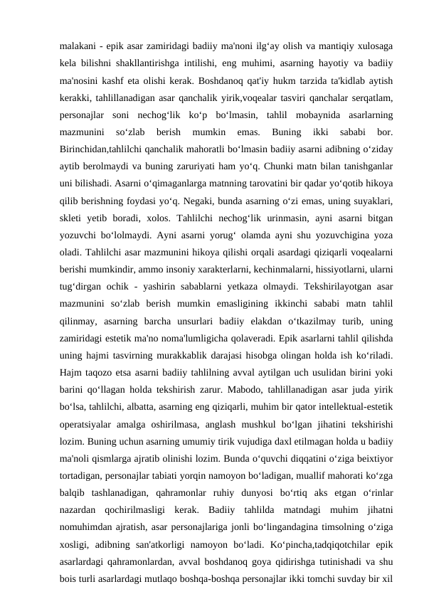 malakani - epik asar zamiridagi badiiy ma'noni ilg‘ay olish va mantiqiy xulosaga
kela bilishni shakllantirishga intilishi, eng muhimi, asarning hayotiy va badiiy
ma'nosini kashf eta olishi kerak. Boshdanoq qat'iy hukm tarzida ta'kidlab aytish
kerakki, tahlillanadigan asar qanchalik yirik,voqealar tasviri qanchalar serqatlam,
personajlar  soni  nechog‘lik  ko‘p  bo‘lmasin,  tahlil  mobaynida  asarlarning
mazmunini  so‘zlab  berish  mumkin  emas.  Buning  ikki  sababi  bor.
Birinchidan,tahlilchi qanchalik mahoratli bo‘lmasin badiiy asarni adibning o‘ziday
aytib berolmaydi va buning zaruriyati ham yo‘q. Chunki matn bilan tanishganlar
uni bilishadi. Asarni o‘qimaganlarga matnning tarovatini bir qadar yo‘qotib hikoya
qilib berishning foydasi yo‘q. Negaki, bunda asarning o‘zi emas, uning suyaklari,
skleti  yetib  boradi,  xolos.  Tahlilchi  nechog‘lik  urinmasin,  ayni  asarni  bitgan
yozuvchi bo‘lolmaydi. Ayni asarni yorug‘ olamda ayni shu yozuvchigina yoza
oladi. Tahlilchi asar mazmunini hikoya qilishi orqali asardagi qiziqarli voqealarni
berishi mumkindir, ammo insoniy xarakterlarni, kechinmalarni, hissiyotlarni, ularni
tug‘dirgan ochik  -  yashirin  sabablarni  yetkaza  olmaydi. Tekshirilayotgan asar
mazmunini  so‘zlab  berish  mumkin  emasligining  ikkinchi  sababi  matn  tahlil
qilinmay,  asarning  barcha  unsurlari  badiiy  elakdan  o‘tkazilmay  turib,  uning
zamiridagi estetik ma'no noma'lumligicha qolaveradi. Epik asarlarni tahlil qilishda
uning hajmi tasvirning murakkablik darajasi hisobga olingan holda ish ko‘riladi.
Hajm taqozo etsa asarni badiiy tahlilning avval aytilgan uch usulidan birini yoki
barini qo‘llagan holda tekshirish zarur. Mabodo, tahlillanadigan asar juda yirik
bo‘lsa, tahlilchi, albatta, asarning eng qiziqarli, muhim bir qator intellektual-estetik
operatsiyalar  amalga  oshirilmasa,  anglash  mushkul  bo‘lgan  jihatini  tekshirishi
lozim. Buning uchun asarning umumiy tirik vujudiga daxl etilmagan holda u badiiy
ma'noli qismlarga ajratib olinishi lozim. Bunda o‘quvchi diqqatini o‘ziga beixtiyor
tortadigan, personajlar tabiati yorqin namoyon bo‘ladigan, muallif mahorati ko‘zga
balqib  tashlanadigan,  qahramonlar  ruhiy  dunyosi  bo‘rtiq  aks  etgan  o‘rinlar
nazardan  qochirilmasligi  kerak.  Badiiy  tahlilda  matndagi  muhim  jihatni
nomuhimdan ajratish, asar personajlariga jonli bo‘lingandagina timsolning o‘ziga
xosligi,  adibning  san'atkorligi  namoyon  bo‘ladi.  Ko‘pincha,tadqiqotchilar  epik
asarlardagi qahramonlardan, avval boshdanoq goya qidirishga tutinishadi va shu
bois turli asarlardagi mutlaqo boshqa-boshqa personajlar ikki tomchi suvday bir xil
