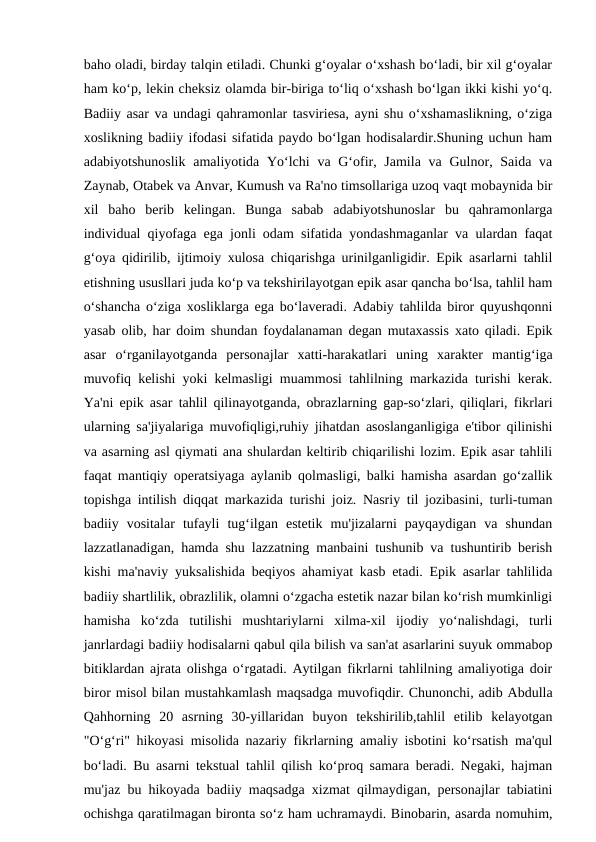 baho oladi, birday talqin etiladi. Chunki g‘oyalar o‘xshash bo‘ladi, bir xil g‘oyalar
ham ko‘p, lekin cheksiz olamda bir-biriga to‘liq o‘xshash bo‘lgan ikki kishi yo‘q.
Badiiy asar va undagi qahramonlar tasviriesa, ayni shu o‘xshamaslikning, o‘ziga
xoslikning badiiy ifodasi sifatida paydo bo‘lgan hodisalardir.Shuning uchun ham
adabiyotshunoslik  amaliyotida Yo‘lchi  va G‘ofir, Jamila  va Gulnor, Saida va
Zaynab, Otabek va Anvar, Kumush va Ra'no timsollariga uzoq vaqt mobaynida bir
xil  baho  berib  kelingan.  Bunga  sabab  adabiyotshunoslar  bu  qahramonlarga
individual qiyofaga ega jonli odam sifatida yondashmaganlar va ulardan faqat
g‘oya qidirilib, ijtimoiy xulosa chiqarishga urinilganligidir. Epik asarlarni tahlil
etishning ususllari juda ko‘p va tekshirilayotgan epik asar qancha bo‘lsa, tahlil ham
o‘shancha o‘ziga xosliklarga ega bo‘laveradi. Adabiy tahlilda biror quyushqonni
yasab olib, har doim shundan foydalanaman degan mutaxassis xato qiladi. Epik
asar  o‘rganilayotganda  personajlar  xatti-harakatlari  uning  xarakter  mantig‘iga
muvofiq kelishi yoki kelmasligi muammosi tahlilning markazida turishi kerak.
Ya'ni epik asar tahlil qilinayotganda, obrazlarning gap-so‘zlari, qiliqlari, fikrlari
ularning sa'jiyalariga muvofiqligi,ruhiy jihatdan asoslanganligiga e'tibor qilinishi
va asarning asl qiymati ana shulardan keltirib chiqarilishi lozim. Epik asar tahlili
faqat mantiqiy operatsiyaga aylanib qolmasligi, balki hamisha asardan go‘zallik
topishga intilish diqqat markazida turishi joiz. Nasriy til jozibasini, turli-tuman
badiiy  vositalar  tufayli  tug‘ilgan  estetik  mu'jizalarni  payqaydigan  va  shundan
lazzatlanadigan, hamda shu lazzatning manbaini tushunib va tushuntirib berish
kishi ma'naviy yuksalishida beqiyos ahamiyat kasb etadi. Epik asarlar tahlilida
badiiy shartlilik, obrazlilik, olamni o‘zgacha estetik nazar bilan ko‘rish mumkinligi
hamisha  ko‘zda  tutilishi  mushtariylarni  xilma-xil  ijodiy  yo‘nalishdagi,  turli
janrlardagi badiiy hodisalarni qabul qila bilish va san'at asarlarini suyuk ommabop
bitiklardan ajrata olishga o‘rgatadi. Aytilgan fikrlarni tahlilning amaliyotiga doir
biror misol bilan mustahkamlash maqsadga muvofiqdir. Chunonchi, adib Abdulla
Qahhorning  20  asrning  30-yillaridan  buyon  tekshirilib,tahlil  etilib  kelayotgan
"O‘g‘ri" hikoyasi misolida nazariy fikrlarning amaliy isbotini ko‘rsatish ma'qul
bo‘ladi. Bu asarni tekstual tahlil qilish ko‘proq samara beradi. Negaki, hajman
mu'jaz bu hikoyada badiiy maqsadga xizmat qilmaydigan, personajlar tabiatini
ochishga qaratilmagan bironta so‘z ham uchramaydi. Binobarin, asarda nomuhim,
