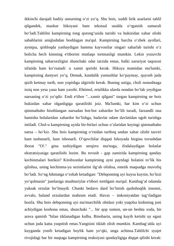 ikkinchi darajali badiiy unsurning o‘zi yo‘q. Shu bois, xuddi lirik asarlarni tahlil
qilgandek,  mazkur  hikoyani  ham  tekstual  usulda  o‘rganish  samarali
bo‘ladi.Tahlilni kampirning tong qorong‘usida turishi va hukizidan xabar olishi
sabablarini  aniqlashdan boshlagan ma'qul. Kampirning barcha o‘zbek ayollari,
ayniqsa, qishloqda yashaydigan hamma kayvonilar singari saharlab turishi o‘z
holicha  hech  kimning  e'tiborini  mutlaqo  tortmasligi  mumkin.  Lekin  yozuvchi
kampirning saharxezligini shunchaki odat tarzida emas, balki zaruriyat taqozosi
sifatida  ham  ko‘rsatadi:  u  xamir  qorishi  kerak.  Hikoya  matnidan  ma'lumki,
kampirning dastyori yo‘q. Demak, kundalik yumushlar ko‘paymay, quyosh juda
qizib ketmay turib, non yopishga ulgirishi kerak. Buning ustiga, choli nonushtaga
issiq non yesa yana ham yaxshi. Ehtimol, ertalikka ularda nondan bo‘lak yeydigan
narsaning o‘zi yo‘qdir. Endi e'tibor "...xamir qilgani" turgan kampirning ne bois
hukizdan  xabar  olganligiga  qaratilishi  joiz.  Ma'lumki,  har  kim  o‘zi  uchun
qimmatbaho hisoblangan narsadan bot-bot xabardor bo‘lib turadi, farzandli ona
hamisha bolalaridan xabardor bo‘lishga, badavlat odam davlatidan ogoh turishga
intiladi. Chol-u kampirning uyida bir-birlari uchun o‘zlaridan keyingi qimmatbaho
narsa – ho‘kiz. Shu bois kampirning o‘rnidan turiboq undan xabar olishi tasviri
ham tushunarli, ham ishonarli. O‘quvchilar diqqati hikoyada birgina tovushdan
iborat  "O!."  gina  tashiydigan  serqirra  ma'noga,  ifodalaydigan  holatlar
ekstratsiyasiga qaratilishi lozim. Bu tovush - gap zamirida kampirning qanday
kechinmalari borikin? Kitobxonlar kampirning ayni paytdagi holatini to‘lik his
qilishsa, uning kechinma-yu sezimlarini ilg‘ab olishsa, estetik maqsadga muvofiq
bo‘ladi. So‘ng hikmatga o‘xshab ketadigan: "Dehqonning uyi kuysa kuysin, ho‘kizi
yo‘qolmasin" jumlasiga mushtariylar e'tibori tortilgani ma'qul. Kambag‘al odamda
yuksak orzular bo‘lmaydi. Chunki  bedavo dard bo‘lmish qashshoqlik insonni,
avvalo,  baland  orzulardan  mahrum  etadi.  Havas  –  imkoniyatdan  tug‘iladigan
hosila. Shu bois dehqonning uyi ma'murchilik obidasi yoki yuqolsa kishining joni
achiydigan koshona emas, shunchaki "... bir qop somon, un-un beshta xoda, bir
arava qamish "bilan tiklanadigan kulba. Binobarin, uning kuyib ketishi uy egasi
uchun juda katta yuqotish emas.Yangisini tiklab olish mumkin. Kambag‘alda uyi
kuyganda  yonib  ketadigan  boylik  ham  yo‘qki,  unga  achinsa.Tahlilchi  syujet
rivojidagi har bir nuqtaga kampirning reaksiyasi qandayligiga diqqat qilishi kerak:
