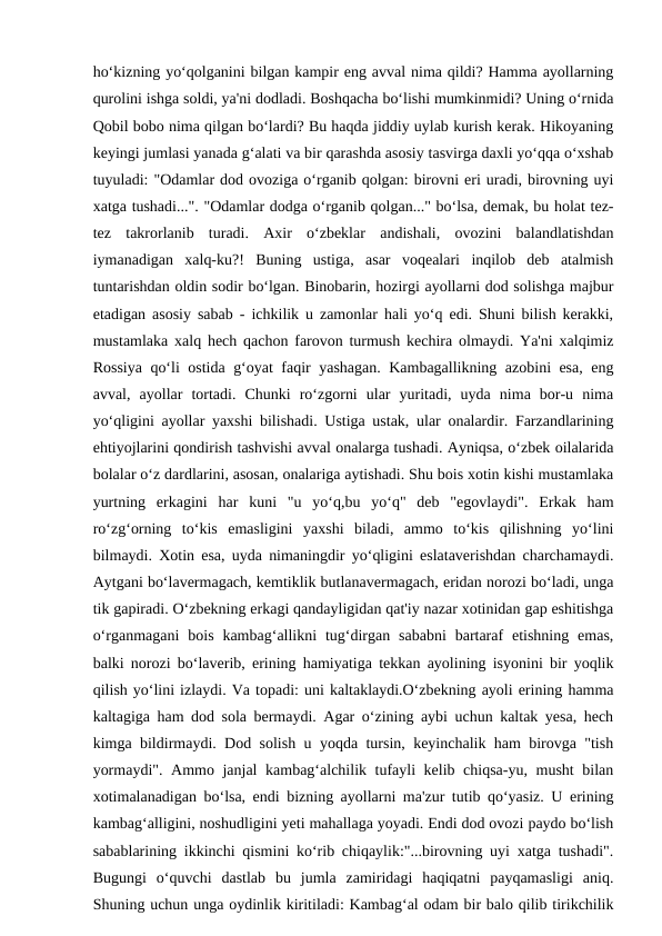 ho‘kizning yo‘qolganini bilgan kampir eng avval nima qildi? Hamma ayollarning
qurolini ishga soldi, ya'ni dodladi. Boshqacha bo‘lishi mumkinmidi? Uning o‘rnida
Qobil bobo nima qilgan bo‘lardi? Bu haqda jiddiy uylab kurish kerak. Hikoyaning
keyingi jumlasi yanada g‘alati va bir qarashda asosiy tasvirga daxli yo‘qqa o‘xshab
tuyuladi: "Odamlar dod ovoziga o‘rganib qolgan: birovni eri uradi, birovning uyi
xatga tushadi...". "Odamlar dodga o‘rganib qolgan..." bo‘lsa, demak, bu holat tez-
tez  takrorlanib  turadi.  Axir  o‘zbeklar  andishali,  ovozini  balandlatishdan
iymanadigan  xalq-ku?!  Buning  ustiga,  asar  voqealari  inqilob  deb  atalmish
tuntarishdan oldin sodir bo‘lgan. Binobarin, hozirgi ayollarni dod solishga majbur
etadigan asosiy sabab - ichkilik u zamonlar hali yo‘q edi. Shuni bilish kerakki,
mustamlaka xalq hech qachon farovon turmush kechira olmaydi. Ya'ni xalqimiz
Rossiya qo‘li ostida g‘oyat faqir yashagan. Kambagallikning azobini esa, eng
avval,  ayollar  tortadi.  Chunki  ro‘zgorni  ular  yuritadi,  uyda  nima  bor-u  nima
yo‘qligini ayollar yaxshi bilishadi. Ustiga ustak, ular onalardir. Farzandlarining
ehtiyojlarini qondirish tashvishi avval onalarga tushadi. Ayniqsa, o‘zbek oilalarida
bolalar o‘z dardlarini, asosan, onalariga aytishadi. Shu bois xotin kishi mustamlaka
yurtning  erkagini  har  kuni  "u  yo‘q,bu  yo‘q"  deb  "egovlaydi".  Erkak  ham
ro‘zg‘orning  to‘kis  emasligini  yaxshi  biladi,  ammo  to‘kis  qilishning  yo‘lini
bilmaydi. Xotin esa, uyda nimaningdir yo‘qligini eslataverishdan charchamaydi.
Aytgani bo‘lavermagach, kemtiklik butlanavermagach, eridan norozi bo‘ladi, unga
tik gapiradi. O‘zbekning erkagi qandayligidan qat'iy nazar xotinidan gap eshitishga
o‘rganmagani  bois  kambag‘allikni  tug‘dirgan  sababni  bartaraf  etishning  emas,
balki norozi bo‘laverib, erining hamiyatiga tekkan ayolining isyonini bir yoqlik
qilish yo‘lini izlaydi. Va topadi: uni kaltaklaydi.O‘zbekning ayoli erining hamma
kaltagiga ham dod sola bermaydi. Agar o‘zining aybi uchun kaltak yesa, hech
kimga bildirmaydi. Dod solish u yoqda tursin, keyinchalik ham birovga "tish
yormaydi". Ammo janjal  kambag‘alchilik tufayli kelib chiqsa-yu, musht bilan
xotimalanadigan bo‘lsa, endi bizning ayollarni ma'zur tutib qo‘yasiz. U erining
kambag‘alligini, noshudligini yeti mahallaga yoyadi. Endi dod ovozi paydo bo‘lish
sabablarining ikkinchi qismini ko‘rib chiqaylik:"...birovning uyi xatga tushadi".
Bugungi  o‘quvchi  dastlab  bu  jumla  zamiridagi  haqiqatni  payqamasligi  aniq.
Shuning uchun unga oydinlik kiritiladi: Kambag‘al odam bir balo qilib tirikchilik
