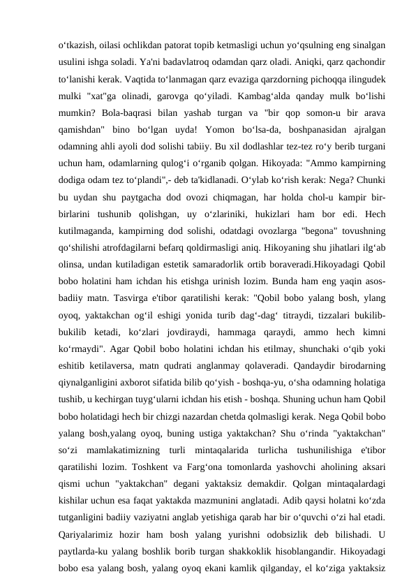 o‘tkazish, oilasi ochlikdan patorat topib ketmasligi uchun yo‘qsulning eng sinalgan
usulini ishga soladi. Ya'ni badavlatroq odamdan qarz oladi. Aniqki, qarz qachondir
to‘lanishi kerak. Vaqtida to‘lanmagan qarz evaziga qarzdorning pichoqqa ilingudek
mulki  "xat"ga  olinadi,  garovga  qo‘yiladi.  Kambag‘alda  qanday  mulk  bo‘lishi
mumkin?  Bola-baqrasi  bilan  yashab  turgan  va  "bir  qop  somon-u  bir  arava
qamishdan"  bino  bo‘lgan  uyda!  Yomon  bo‘lsa-da,  boshpanasidan  ajralgan
odamning ahli ayoli dod solishi tabiiy. Bu xil dodlashlar tez-tez ro‘y berib turgani
uchun ham, odamlarning qulog‘i o‘rganib qolgan. Hikoyada: "Ammo kampirning
dodiga odam tez to‘plandi",- deb ta'kidlanadi. O‘ylab ko‘rish kerak: Nega? Chunki
bu uydan shu paytgacha dod ovozi chiqmagan, har holda chol-u kampir bir-
birlarini  tushunib  qolishgan,  uy  o‘zlariniki,  hukizlari  ham  bor  edi.  Hech
kutilmaganda, kampirning dod solishi, odatdagi ovozlarga "begona" tovushning
qo‘shilishi atrofdagilarni befarq qoldirmasligi aniq. Hikoyaning shu jihatlari ilg‘ab
olinsa, undan kutiladigan estetik samaradorlik ortib boraveradi.Hikoyadagi Qobil
bobo holatini ham ichdan his etishga urinish lozim. Bunda ham eng yaqin asos-
badiiy matn. Tasvirga e'tibor qaratilishi kerak: "Qobil bobo yalang bosh, ylang
oyoq, yaktakchan og‘il eshigi yonida turib dag‘-dag‘ titraydi, tizzalari bukilib-
bukilib  ketadi,  ko‘zlari  jovdiraydi,  hammaga  qaraydi,  ammo  hech  kimni
ko‘rmaydi". Agar Qobil bobo holatini ichdan his etilmay, shunchaki o‘qib yoki
eshitib ketilaversa, matn qudrati anglanmay qolaveradi. Qandaydir birodarning
qiynalganligini axborot sifatida bilib qo‘yish - boshqa-yu, o‘sha odamning holatiga
tushib, u kechirgan tuyg‘ularni ichdan his etish - boshqa. Shuning uchun ham Qobil
bobo holatidagi hech bir chizgi nazardan chetda qolmasligi kerak. Nega Qobil bobo
yalang bosh,yalang oyoq, buning ustiga yaktakchan? Shu o‘rinda "yaktakchan"
so‘zi  mamlakatimizning  turli  mintaqalarida  turlicha  tushunilishiga  e'tibor
qaratilishi lozim. Toshkent va Farg‘ona tomonlarda yashovchi aholining aksari
qismi  uchun  "yaktakchan"  degani  yaktaksiz  demakdir.  Qolgan  mintaqalardagi
kishilar uchun esa faqat yaktakda mazmunini anglatadi. Adib qaysi holatni ko‘zda
tutganligini badiiy vaziyatni anglab yetishiga qarab har bir o‘quvchi o‘zi hal etadi.
Qariyalarimiz  hozir  ham  bosh  yalang  yurishni  odobsizlik  deb  bilishadi.  U
paytlarda-ku yalang boshlik borib turgan shakkoklik hisoblangandir. Hikoyadagi
bobo esa yalang bosh, yalang oyoq ekani kamlik qilganday, el ko‘ziga yaktaksiz
