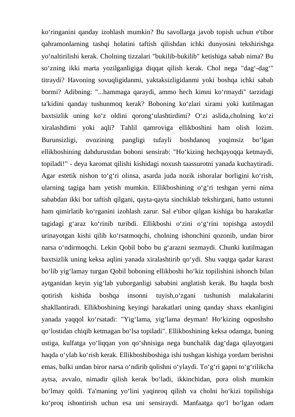 ko‘ringanini qanday izohlash mumkin? Bu savollarga javob topish uchun e'tibor
qahramonlarning  tashqi  holatini  taftish  qilishdan  ichki  dunyosini  tekshirishga
yo‘naltirilishi kerak. Cholning tizzalari "bukilib-bukilib" ketishiga sabab nima? Bu
so‘zning ikki marta yozilganligiga diqqat qilish kerak. Chol nega "dag‘-dag‘"
titraydi? Havoning sovuqligidanmi, yaktaksizligidanmi yoki boshqa ichki sabab
bormi? Adibning: "...hammaga qaraydi, ammo hech kimni ko‘rmaydi" tarzidagi
ta'kidini qanday tushunmoq kerak? Boboning ko‘zlari  xirami yoki kutilmagan
baxtsizlik  uning  ko‘z  oldini  qorong‘ulashtirdimi?  O‘zi  aslida,cholning  ko‘zi
xiralashdimi  yoki  aqli?  Tahlil  qamroviga  ellikboshini  ham  olish  lozim.
Burunsizligi,  ovozining  pangligi  tufayli  boshdanoq  yoqimsiz  bo‘lgan
ellikboshining dabdurustdan boboni sensirab: "Ho‘kizing hechqayoqqa ketmaydi,
topiladi!" - deya karomat qilishi kishidagi noxush taassurotni yanada kuchaytiradi.
Agar estetik nishon to‘g‘ri olinsa, asarda juda nozik ishoralar borligini ko‘rish,
ularning tagiga ham yetish mumkin. Ellikboshining o‘g‘ri teshgan yerni nima
sababdan ikki bor taftish qilgani, qayta-qayta sinchiklab tekshirgani, hatto ustunni
ham qimirlatib ko‘rganini izohlash zarur. Sal e'tibor qilgan kishiga bu harakatlar
tagidagi  g‘araz  ko‘rinib  turibdi.  Ellikboshi  o‘zini  o‘g‘rini  topishga  astoydil
urinayotgan kishi qilib ko‘rsatmoqchi, cholning ishonchini qozonib, undan biror
narsa o‘ndirmoqchi. Lekin Qobil bobo bu g‘arazni sezmaydi. Chunki kutilmagan
baxtsizlik uning keksa aqlini yanada xiralashtirib qo‘ydi. Shu vaqtga qadar karaxt
bo‘lib yig‘lamay turgan Qobil boboning ellikboshi ho‘kiz topilishini ishonch bilan
aytganidan keyin yig‘lab yuborganligi sababini anglatish kerak. Bu haqda bosh
qotirish  kishida  boshqa  insonni  tuyish,o‘zgani  tushunish  malakalarini
shakllantiradi. Ellikboshining keyingi harakatlari uning qanday shaxs ekanligini
yanada yaqqol  ko‘rsatadi:  "Yig‘lama, yig‘lama  deyman!  Ho‘kizing oqposhsho
qo‘lostidan chiqib ketmagan bo‘lsa topiladi". Ellikboshining keksa odamga, buning
ustiga, kulfatga yo‘liqqan yon qo‘shnisiga nega bunchalik dag‘daga qilayotgani
haqda o‘ylab ko‘rish kerak. Ellikboshiboshiga ishi tushgan kishiga yordam berishni
emas, balki undan biror narsa o‘ndirib qolishni o‘ylaydi. To‘g‘ri gapni to‘g‘rilikcha
aytsa,  avvalo,  nimadir  qilish  kerak  bo‘ladi,  ikkinchidan,  pora  olish  mumkin
bo‘lmay qoldi. Ta'maning yo‘lini yaqinroq qilish va cholni ho‘kizi topilishiga
ko‘proq  ishontirish  uchun  esa  uni  sensiraydi.  Manfaatga  qo‘l  bo‘lgan  odam
