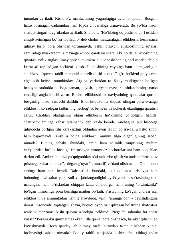 imondan ayriladi. Kishi o‘z manfaatining yugurdagiga aylanib qoladi. Bosgan,
hatto bosmagan qadamidan ham foyda chiqarishga urinaveradi. Bu yo‘lda insof,
shafqat singari tuyg‘ulardan ayriladi. Shu bois: "Ho‘kizing oq poshsho qo‘l ostidan
chiqib ketmagan bo‘lsa topiladi",- deb cholni masxaralagan ellikboshi hech narsa
qilmay turib, pora olishdan tortinmaydi. Tahlil qiluvchi ellikboshining so‘zlari
zamiridagi masxaraomuz ma'noga e'tibor qaratishi shart. Aks holda, ellikboshining
qiyofasi to‘lik anglashilmay qolishi mumkin. "...Oqposhshoning qo‘l ostidan chiqib
ketmasa" topiladigan ho‘kizni izlash ellikboshining xayoliga ham kelmaganligini
sinchkov o‘quvchi tahlil maromidan sezib olishi kerak. O‘g‘ri ho‘kizni go‘yo chet
elga olib ketishi  mumkinday. Afg‘on yerlaridan to Xitoy mulkigacha bo‘lgan
bepoyon xududda bo‘lsa,topaman, deyish, qariyani masxaralashdan boshqa narsa
emasligi anglashilishi zarur. Bu hol ellikboshi ma'naviyatining qanchalar qurum
bosganligini ko‘rsatuvchi dalildir. Endi kitobxonlar diqqati olingan pora evaziga
ellikboshi ko‘radigan tadbirning nechog‘lik bema'ni va nokerak ekanligiga qaratish
zarur.  Choldan  oladiganini  olgan  ellikboshi  ho‘kizning  yo‘qolgani  haqida:
"betuxtov aminga xabar  qilaman",-  deb va'da  beradi. Anchagina  pul  hisobiga
qilmoqchi bo‘lgan ishi keraksizligi oldindan ayon tadbir bo‘lsa-da, u hatto shuni
ham  bajarmaydi.  Xush  u  holda  ellikboshi  aminni  tilga  olganligining  sababi
nimada?  Buning  sababi  shundaki,  amin  ham  to‘ralik  zanjirining  muhim
xalqalaridan bo‘lib, boshiga ish tushgan himoyasiz bechoralar uni ham boqishlari
darkor edi. Aminni ho‘kizi yo‘qolganidan o‘zi xabardor qilish va undan: "beto‘xtov
pristavga xabar qilaman",- degan g‘oyat "qimmatli" va'dani olish uchun Qobil bobo
aminga  ham  pora  beradi.  Dahshatlisi  shundaki,  oxir  oqibatda  pristavga  ham
boboning o‘zi xabar yetkazadi va jabrlanganligini aytib yordam so‘rashning o‘zi
uchungina ham o‘rislardan chiqqan katta amaldorga, ham uning "o‘zimizniki"
bo‘lgan tilmochiga pora berishga majbur bo‘ladi. Pristavning ko‘rgan chorasi esa,
ellikboshi va aminnikidan ham g‘aroyibroq, ya'ni "aminga bor",- deyishdangina
iborat. Insonqadri toptalgan, sha'ni, huquqi oyoq osti qilingan holatning shafqatsiz
realistik manzarasi kishi qalbini iztirobga to‘ldiradi. Nega bu odamlar bu qadar
yuzsiz? Porasiz-ku qimir etmas ekan, jilla qursa, pora olishgach, harakat qilishni ep
ko‘rishmaydi. Hech  qanday ish  qilmay turib, birovdan  ta'ma qilishdan xijolat
bo‘lmasligi  sababi  nimada?  Badiiy  tahlil  natijasida  kishini  shu  xildagi  uylar

