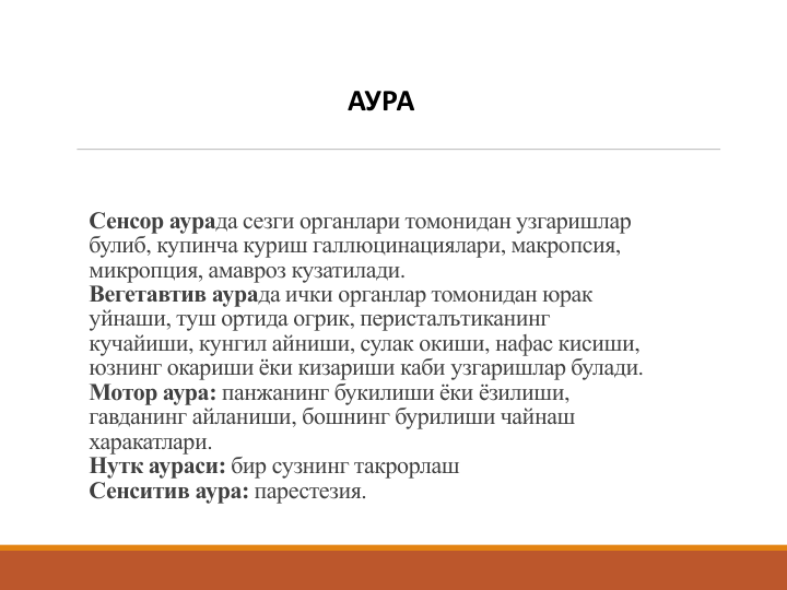 Сенсор аурада сезги органлари томонидан узгаришлар
булиб, купинча куриш галлюцинациялари, макропсия, 
микропция, амавроз кузатилади. 
Вегетавтив аурада ички органлар томонидан юрак
уйнаши, туш ортида огрик, перисталътиканинг
кучайиши, кунгил айниши, сулак окиши, нафас кисиши, 
юзнинг окариши ёки кизариши каби узгаришлар булади. 
Мотор аура: панжанинг букилиши ёки ёзилиши, 
гавданинг айланиши, бошнинг бурилиши чайнаш
харакатлари.
Нутк аураси: бир сузнинг такрорлаш
Сенситив аура: парестезия. 
АУРА
