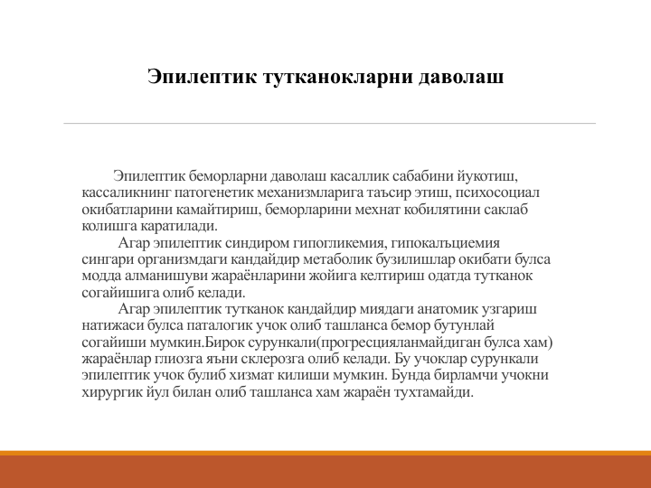 Эпилептик беморларни даволаш касаллик сабабини йукотиш, 
кассаликнинг патогенетик механизмларига таъсир этиш, психосоциал
окибатларини камайтириш, беморларини мехнат кобилятини саклаб
колишга каратилади.
Агар эпилептик синдиром гипогликемия, гипокалъциемия
сингари организмдаги кандайдир метаболик бузилишлар окибати булса
модда алманишуви жараёнларини жойига келтириш одатда тутканок
согайишига олиб келади. 
Агар эпилептик тутканок кандайдир миядаги анатомик узгариш
натижаси булса паталогик учок олиб ташланса бемор бутунлай
согайиши мумкин.Бирок сурункали(прогресцияланмайдиган булса хам) 
жараёнлар глиозга яъни склерозга олиб келади. Бу учоклар сурункали
эпилептик учок булиб хизмат килиши мумкин. Бунда бирламчи учокни
хирургик йул билан олиб ташланса хам жараён тухтамайди. 
Эпилептик тутканокларни даволаш
