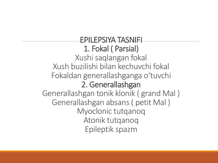 EPILEPSIYA TASNIFI 
1. Fokal ( Parsial) 
Xushi saqlangan fokal
Xush buzilishi bilan kechuvchi fokal
Fokaldan generallashganga oʻtuvchi
2. Generallashgan
Generallashgan tonik klonik ( grand Mal ) 
Generallashgan absans ( petit Mal ) 
Myoclonic tutqanoq
Atonik tutqanoq
Epileptik spazm
