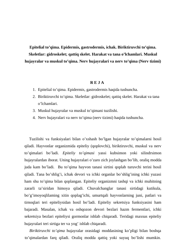 Epitelial to’qima. Epidermis, gastrodermis, ichak. Biriktiruvchi to’qima.
Skeletlar: gidroskelet; qattiq skelet. Harakat va tana o’lchamlari. Muskul
hujayralar va muskul to’qima. Nerv hujayralari va nerv to’qima (Nerv tizimi)
R E J A
1. Epitelial to’qima. Epidermis, gastrodermis haqida tushuncha.
2. Biriktiruvchi to’qima. Skeletlar: gidroskelet; qattiq skelet. Harakat va tana 
o’lchamlari.
3. Muskul hujayralar va muskul to’qimani tuzilishi.
4. Nerv hujayralari va nerv to’qima (nerv tizimi) haqida tushuncha.
Tuzilishi va funksiyalari bilan o’xshash bo’lgan hujayralar to’qimalarni hosil
qiladi. Hayvonlar organizmida epiteliy (qoplovchi), biriktiruvchi, muskul va nerv
to’qimalari  bo’ladi.  Epiteliy  to’qimasi yassi  kubsimon  yoki  silindrsimon
hujayralardan iborat. Uning hujayralari o’zaro zich joylashgan bo’lib, oraliq modda
juda kam bo’ladi.  Bu to’qima hayvon tanasi sirtini qoplab turuvchi terini hosil
qiladi. Tana bo’shlig’i, ichak devori va ichki organlar bo’shlig’ining ichki yuzasi
ham shu to’qima bilan qoplangan. Epiteliy organizmni tashqi va ichki muhitning
zararli  ta’siridan  himoya  qiladi.  Chuvalchanglar  tanasi  sirtidagi  kutikula,
bo’g’imoyoqlilaming xitin qoplag’ichi, umurtqali hayvonlarning juni, patlari va
tirnoqlari  teri  epiteliysidan  hosil  bo’ladi.  Epiteliy  sekretsiya  funksiyasini  ham
bajaradi.  Masalan,  ichak  va  oshqozon  devori  bezlari  hazm  fermentlari,  ichki
sekretsiya bezlari epiteliysi gormonlar ishlab chiqaradi. Teridagi maxsus epiteliy
hujayralari teri sirtiga ter va yog’ ishlab chiqaradi.
Biriktiruvchi to’qima hujayralar orasidagi moddasining ko’pligi bilan boshqa
to’qimalardan  farq  qiladi.  Oraliq  modda  qattiq  yoki  suyuq  bo’lishi  mumkin.
