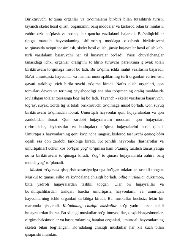 Biriktiruvchi  to’qima  organlar  va  to’qimalami  bir-biri  bilan  tutashtirib  turish,
tayanch skelet hosil qilish, organizmni oziq moddalar va kislorod bilan ta’minlash,
zahira oziq to’plash va boshqa bir qancha vazifalami bajaradi. Bo’shliqichlilar
tipiga  mansub  hayvonlaming  shilimshiq  moddaga  o’xshash  biriktiruvchi
to’qimasida oziqni taqsimlash, skelet hosil qilish, jinsiy hujayralar hosil qilish kabi
turli  vazifalami  bajaruvchi  har  xil  hujayralar  bo’ladi.  Yassi  chuvalchanglar
tanasidagi  ichki  organlar  oralig’ini  to’ldirib  turuvchi  parenxima  g’ovak  tolali
biriktiruvchi to’qimaga misol bo’ladi. Bu to’qima ichki muhit vazifasini bajaradi.
Ba’zi umurtqasiz hayvonlar va hamma umurtqalilarning turli organlari va teri-osti
qavati  tarkibiga  zich  biriktiruvchi  to’qima  kiradi.  Nafas  olish  organlari,  qon
tomirlari devori va terining qayishqoqligi ana shu to’qimaning oraliq moddasida
joylashgan tolalar xossasiga bog’liq bo’ladi. Tayanch - skelet vazifasini bajaruvchi
tog’ay, suyak, xorda tig’iz tolali biriktiruvchi to’qimaga misol bo’ladi. Qon suyuq
biriktiruvchi to’qimadan iborat. Umurtqali hayvonlar qoni hujayralardan va qon
zardobidan  iborat.  Qon  zardobi  hujayralararo  moddani,  qon  hujayralari
(eritrotsitlar,  leykotsitlar  va  boshqalar)  to’qima  hujayralarini  hosil  qiladi.
Umurtqasiz hayvonlarning qoni ko’pincha rangsiz, kislorod tashuvchi gemoglobin
oqsili  esa  qon  zardobi  tarkibiga  kiradi.  Ko’pchilik  hayvonlar  (hasharotlar  va
umurtqalilar) uchun xos bo’lgan yog’ to’qimasi ham o’zining tuzilish xususiyatiga
ко’ra biriktiruvchi  to’qimaga kiradi. Yog’ to’qimasi  hujayralarida zahira oziq
modda yog’ to’planadi.
Muskul to’qimasi qisqarish xususiyatiga ega bo’lgan tolalardan tashkil topgan.
Muskul to’qimasi silliq va ko’ndalang chiziqli bo’ladi. Silliq muskullar duksimon,
bitta  yadroli  hujayralardan  tashkil  topgan.  Ular  bir  hujayralilar  va
bo’shliqichlilardan  tashqari  barcha  umurtqasiz  hayvonlarni  va  umurtqali
hayvonlarning ichki organlari tarkibiga kiradi, Bu muskullar kuchsiz, lekin bir
maromda  qisqaradi.  Ko’ndalang  chiziqli  muskullar  ko’p  yadroli  uzun  tolali
hujayralardan iborat. Bu xildagi muskullar bo’g’imoyoqlilar, qisqichbaqasimonlar,
o’rgimchaksimonlar va hasharotlaming harakat organlari, umurtqali hayvonlarning
skeleti  bilan  bog’langan.  Ko’ndalang  chiziqli  muskullar  har  xil  kuch  bilan
qisqarishi mumkin.
