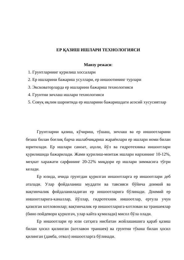ЕР ҚАЗИШ ИШЛАРИ ТЕХНОЛОГИЯСИ
Мавзу режаси:
  1. Грунтларнинг қурилиш хоссалари
  2. Ер ишларини бажариш усуллари, ер иншоотининг турлари
  3. Эксковаторларда ер ишларини бажариш технологияси
  4. Грунтни зичлаш ишлари технологияси
  5. Совуқ иқлим шароитида ер ишларини бажаришдаги асосий хусусиятлар
Грунтларни  қазиш,  кўчириш,  тўшаш,  зичлаш  ва  ер  иншоотларини
безаш билан боғлиқ барча ишлабчиқариш жараёнлари ер ишлари номи билан
юритилади.  Ер  ишлари  саноат,  аҳоли,  йўл  ва  гидротехника  иншоотлари
қурилишида бажарилади. Жами қурилиш-монтаж ишлари нархининг 10-12%,
меҳнат харажати сарфининг 20-22% миқдори ер ишлари зиммасига тўғри
келади.
Ер юзида, ичида грунтдан қурилган иншоотларга ер иншоотлари деб
аталади.  Улар  фойдаланиш  муддати  ва  тавсияси  бўйича  доимий  ва
вақтинчалик  фойдаланиладиган  ер  иншоотларига  бўлинади.  Доимий  ер
иншоотларига-каналлар,  йўллар,  гидротехник  иншоотлар,  ертула  учун
қазилган котловонлар; вақтинчалик ер иншоотларига-котлован ва траншеялар
(бино пойдевори қурилгач, улар кайта қумилади) мисол бўла олади.
Ер иншоотлари ер юзи сатҳига нисбатан жойлашишига қараб қазиш
билан ҳосил қилинган (котлавон траншея) ва грунтни тўкиш билан ҳосил
қилинган (дамба, отвал) иншоотларга бўлинади.
