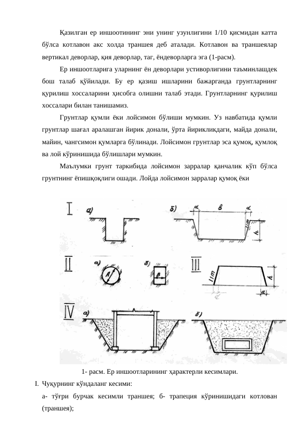 Қазилган ер иншоотининг эни унинг узунлигини 1/10 қисмидан катта
бўлса котлавон акс холда траншея деб аталади. Котлавон ва траншеялар
вертикал деворлар, қия деворлар, таг, ёндеворларга эга (1-расм).
Ер иншоотларига уларнинг ён деворлари устиворлигини таъминлашдек
бош  талаб  қўйилади.  Бу  ер  қазиш  ишларини  бажарганда  грунтларнинг
қурилиш хоссаларини ҳисобга олишни талаб этади. Грунтларнинг қурилиш
хоссалари билан танишамиз.
Грунтлар қумли ёки лойсимон бўлиши мумкин. Уз навбатида қумли
грунтлар шағал аралашган йирик донали, ўрта йирикликдаги, майда донали,
майин, чангсимон қумларга бўлинади. Лойсимон грунтлар эса қумоқ, қумлоқ
ва лой кўринишида бўлишлари мумкин.
Маълумки  грунт  таркибида  лойсимон  зарралар  қанчалик  кўп  бўлса
грунтнинг ёпишқоқлиги ошади. Лойда лойсимон зарралар қумоқ ёки 
1- расм. Ер иншоотларининг ҳарактерли кесимлари.
I. Чуқурнинг кўндаланг кесими:
а-  тўғри  бурчак  кесимли  траншея;  б-  трапеция  кўринишидаги  котлован
(траншея);
