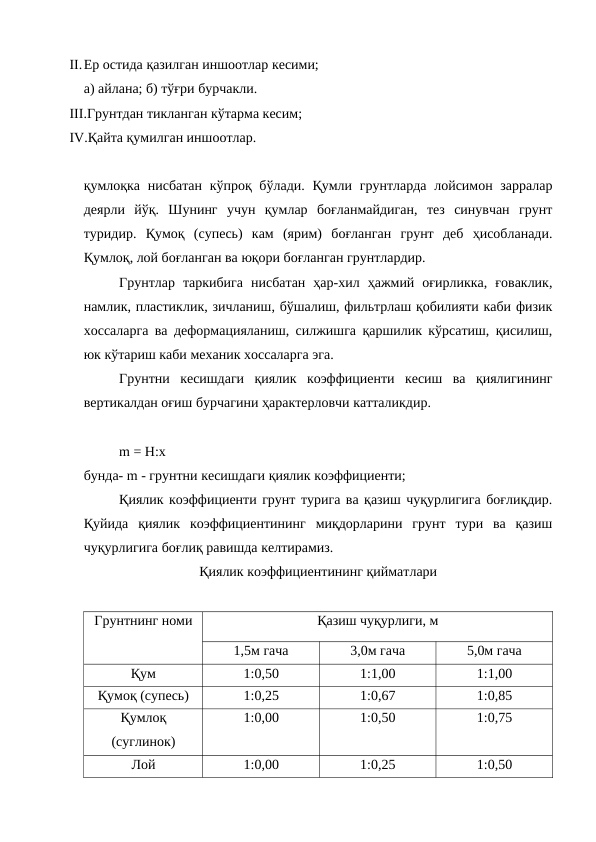 II.Ер остида қазилган иншоотлар кесими;
а) айлана; б) тўғри бурчакли.
III.Грунтдан тикланган кўтарма кесим;
IV.Қайта қумилган иншоотлар.
қумлоқка нисбатан кўпроқ бўлади. Қумли грунтларда лойсимон зарралар
деярли  йўқ.  Шунинг  учун  қумлар  боғланмайдиган,  тез  синувчан  грунт
туридир.  Қумоқ  (супесь)  кам  (ярим)  боғланган  грунт  деб  ҳисобланади.
Қумлоқ, лой боғланган ва юқори боғланган грунтлардир.
Грунтлар  таркибига  нисбатан  ҳар-хил  ҳажмий  оғирликка,  ғоваклик,
намлик, пластиклик, зичланиш, бўшалиш, фильтрлаш қобилияти каби физик
хоссаларга ва деформацияланиш, силжишга қаршилик кўрсатиш, қисилиш,
юк кўтариш каби механик хоссаларга эга.
Грунтни  кесишдаги  қиялик  коэффициенти  кесиш  ва  қиялигининг
вертикалдан оғиш бурчагини ҳарактерловчи катталикдир.
m = H:x
бунда- m - грунтни кесишдаги қиялик коэффициенти;
Қиялик коэффициенти грунт турига ва қазиш чуқурлигига боғлиқдир.
Қуйида  қиялик  коэффициентининг  миқдорларини  грунт  тури  ва  қазиш
чуқурлигига боғлиқ равишда келтирамиз.
Қиялик коэффициентининг қийматлари
Грунтнинг номи
Қазиш чуқурлиги, м
1,5м гача
3,0м гача
5,0м гача
Қум
1:0,50
1:1,00
1:1,00
Қумоқ (супесь)
1:0,25
1:0,67
1:0,85
Қумлоқ
(суглинок)
1:0,00
1:0,50
1:0,75
Лой 
1:0,00
1:0,25
1:0,50

