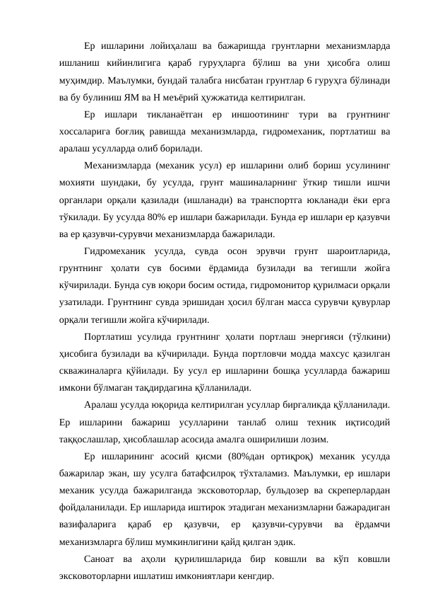 Ер  ишларини  лойиҳалаш  ва  бажаришда  грунтларни  механизмларда
ишланиш  кийинлигига  қараб  гуруҳларга  бўлиш  ва  уни  ҳисобга  олиш
муҳимдир. Маълумки, бундай талабга нисбатан грунтлар 6 гуруҳга бўлинади
ва бу булиниш ЯМ ва Н меъёрий ҳужжатида келтирилган.
Ер  ишлари  тикланаётган  ер  иншоотининг  тури  ва  грунтнинг
хоссаларига боғлиқ равишда механизмларда, гидромеханик, портлатиш ва
аралаш усулларда олиб борилади.
Механизмларда (механик усул) ер ишларини олиб бориш усулининг
мохияти  шундаки,  бу  усулда,  грунт  машиналарнинг  ўткир  тишли  ишчи
органлари орқали қазилади (ишланади) ва транспортга юкланади ёки ерга
тўкилади. Бу усулда 80% ер ишлари бажарилади. Бунда ер ишлари ер қазувчи
ва ер қазувчи-сурувчи механизмларда бажарилади.
Гидромеханик  усулда,  сувда  осон  эрувчи  грунт  шароитларида,
грунтнинг  ҳолати  сув  босими  ёрдамида  бузилади  ва  тегишли  жойга
кўчирилади. Бунда сув юқори босим остида, гидромонитор қурилмаси орқали
узатилади. Грунтнинг сувда эришидан ҳосил бўлган масса сурувчи қувурлар
орқали тегишли жойга кўчирилади.
Портлатиш усулида грунтнинг ҳолати портлаш энергияси (тўлкини)
ҳисобига бузилади ва кўчирилади. Бунда портловчи модда махсус қазилган
скважиналарга қўйилади. Бу усул ер ишларини бошқа усулларда бажариш
имкони бўлмаган тақдирдагина қўлланилади.
Аралаш усулда юқорида келтирилган усуллар биргаликда қўлланилади.
Ер  ишларини  бажариш  усулларини  танлаб  олиш  техник  иқтисодий
таққослашлар, ҳисоблашлар асосида амалга оширилиши лозим.
Ер  ишларининг  асосий  қисми  (80%дан  ортиқроқ)  механик  усулда
бажарилар экан, шу усулга батафсилроқ тўхталамиз. Маълумки, ер ишлари
механик усулда бажарилганда эксковоторлар, бульдозер ва скреперлардан
фойдаланилади. Ер ишларида иштирок этадиган механизмларни бажарадиган
вазифаларига  қараб  ер  қазувчи,  ер  қазувчи-сурувчи  ва  ёрдамчи
механизмларга бўлиш мумкинлигини қайд қилган эдик.
Саноат  ва  аҳоли  қурилишларида  бир  ковшли  ва  кўп  ковшли
эксковоторларни ишлатиш имкониятлари кенгдир.
