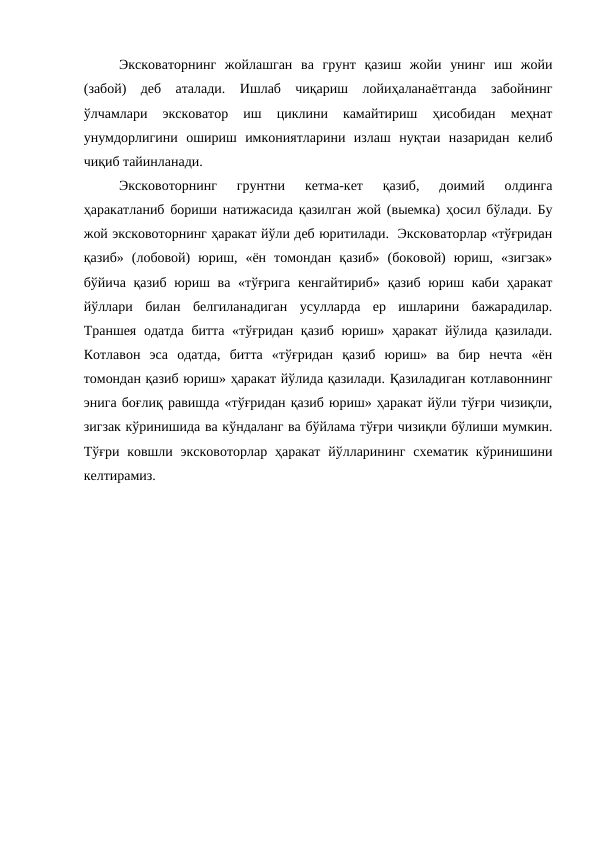 Эксковаторнинг  жойлашган  ва  грунт  қазиш  жойи  унинг  иш  жойи
(забой)  деб  аталади.  Ишлаб  чиқариш  лойиҳаланаётганда  забойнинг
ўлчамлари  эксковатор  иш  циклини  камайтириш  ҳисобидан  меҳнат
унумдорлигини  ошириш  имкониятларини  излаш  нуқтаи  назаридан  келиб
чиқиб тайинланади.
Эксковоторнинг  грунтни  кетма-кет  қазиб,  доимий  олдинга
ҳаракатланиб бориши натижасида қазилган жой (выемка) ҳосил бўлади. Бу
жой эксковоторнинг ҳаракат йўли деб юритилади.  Эксковаторлар «тўғридан
қазиб»  (лобовой)  юриш,  «ён  томондан  қазиб»  (боковой)  юриш,  «зигзак»
бўйича қазиб  юриш ва «тўғрига кенгайтириб» қазиб юриш каби ҳаракат
йўллари  билан  белгиланадиган  усулларда  ер  ишларини  бажарадилар.
Траншея одатда  битта «тўғридан қазиб юриш» ҳаракат йўлида қазилади.
Котлавон  эса  одатда,  битта  «тўғридан  қазиб  юриш»  ва  бир  нечта  «ён
томондан қазиб юриш» ҳаракат йўлида қазилади. Қазиладиган котлавоннинг
энига боғлиқ равишда «тўғридан қазиб юриш» ҳаракат йўли тўғри чизиқли,
зигзак кўринишида ва кўндаланг ва бўйлама тўғри чизиқли бўлиши мумкин.
Тўғри  ковшли эксковоторлар  ҳаракат  йўлларининг схематик кўринишини
келтирамиз.
