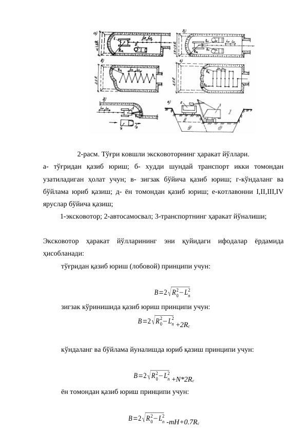 2-расм. Тўғри ковшли эксковоторнинг ҳаракат йўллари.
а-  тўғридан  қазиб  юриш;  б-  худди  шундай  транспорт  икки  томондан
узатиладиган  ҳолат  учун;  в-  зигзак  бўйича  қазиб  юриш;  г-кўндаланг  ва
бўйлама юриб қазиш; д- ён томондан қазиб юриш; е-котлавонни I,II,III,IV
яруслар бўйича қазиш;
1-эксковотор; 2-автосамосвал; 3-транспортнинг ҳаракат йўналиши;
Эксковотор  ҳаракат  йўлларининг  эни  қуйидаги  ифодалар  ёрдамида
ҳисобланади:
тўғридан қазиб юриш (лобовой) принципи учун:
B=2√R0
2−Ln
2
зигзак кўринишида қазиб юриш принципи учун:
B=2√R0
2−Ln
2
+2Rc
кўндаланг ва бўйлама йуналишда юриб қазиш принципи учун:
B=2√R0
2−Ln
2
+N*2Rc
ён томондан қазиб юриш принципи учун:
B=2√R0
2−Ln
2
-mH+0.7Rc
