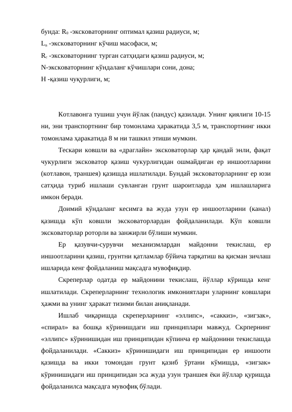бунда: R0 -эксковаторнинг оптимал қазиш радиуси, м;
Ln -эксковаторнинг кўчиш масофаси, м;
Rс -эксковаторнинг турган сатҳидаги қазиш радиуси, м;
N-эксковаторнинг кўндаланг кўчишлари сони, дона;
Н -қазиш чуқурлиги, м;
Котлавонга тушиш учун йўлак (пандус) қазилади. Унинг қиялиги 10-15
ни, эни транспортнинг бир томонлама ҳаракатида 3,5 м, транспортнинг икки
томонлама ҳаракатида 8 м ни ташкил этиши мумкин.
Тескари ковшли ва «драглайн» эксковаторлар ҳар қандай энли, фақат
чукурлиги эксковатор қазиш чукурлигидан ошмайдиган ер иншоотларини
(котлавон, траншея) қазишда ишлатилади. Бундай эксковаторларнинг ер юзи
сатҳида  туриб  ишлаши  сувланган  грунт  шароитларда  ҳам  ишлашларига
имкон беради.
Доимий кўндаланг  кесимга  ва жуда  узун  ер  иншоотларини  (канал)
қазишда  кўп  ковшли  эксковаторлардан  фойдаланилади.  Кўп  ковшли
эксковаторлар роторли ва занжирли бўлиши мумкин.
Ер  қазувчи-сурувчи  механизмлардан  майдонни  текислаш,  ер
иншоотларини қазиш, грунтни қатламлар бўйича тарқатиш ва қисман зичлаш
ишларида кенг фойдаланиш мақсадга мувофиқдир.
Скреперлар  одатда  ер  майдонини  текислаш,  йўллар  кўришда  кенг
ишлатилади. Скреперларнинг технологик имкониятлари уларнинг ковшлари
ҳажми ва унинг ҳаракат тизими билан аниқланади.
Ишлаб  чиқаришда  скреперларнинг  «эллипс»,  «саккиз»,  «зигзак»,
«спирал»  ва  бошқа  кўринишдаги  иш  принциплари  мавжуд.  Скрпернинг
«эллипс» кўринишидан иш принципидан кўпинча ер майдонини текислашда
фойдаланилади.  «Саккиз»  кўринишидаги  иш  принципидан  ер  иншооти
қазишда  ва  икки  томондан  грунт  қазиб  ўртани  кўмишда,  «зигзак»
кўринишидаги иш принципидан эса жуда узун траншея ёки йўллар қуришда
фойдаланилса мақсадга мувофиқ бўлади.
