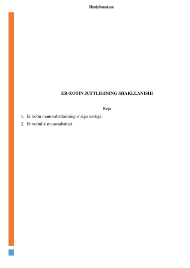  
Ilmiybaza.uz 
 
 
 
 
 
 
 
 
 
ER-XOTIN JUFTLIGINING SHAKLLANISHI 
 
Reja 
1. Er xotin munosabatlarining o`ziga xosligi. 
2. Er xotinlik munosabatlari. 
 
 
 
 
 
 
 
 
 
 
 
 
 
 
 
 
 
 
