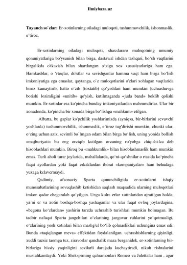  
Ilmiybaza.uz 
 
Tayanch so`zlar: Er-xotinlarning oiladagi muloqoti, tushunmovchilik, ishonmaslik, 
e’tiroz. 
 
Er-xotinlarning oiladagi muloqoti, shaxslararo muloqotning umumiy 
qonuniyatlariga bo'ysunish bilan birga, dastawal ishdan tashqari, bo‘sh vaqtlarini 
birgalikda o'tkazish bilan shartlangan o‘ziga xos xususiyatlariga ham ega. 
Hamkasblar, o ‘rtoqlar, do'stlar va sevishganlar hamma vaqt ham birga bo‘lish 
imkoniyatiga ega emaslar, qaytanga, o`z muloqotlarini o'zlari xohlagan vaqtlarida 
biroz kamaytirib, hatto o`zib (toxtatib) qo‘yishlari ham mumkin (uchrashuvga 
borishi lozimligini «unitib» qo'yish, kutilmaganda «juda band» boklib qolishi 
mumkin. Er-xotinlar esa ko'pincha bunday imkoniyatlardan mahrumdirlar. Ular bir 
xonadonda, ko'pincha bir xonada birga bo‘lishga «mahkum» etilgan. 
 Albatta, bu gaplar ko'pchilik yoshlarimizda (ayniqsa, bir-birlarini sevuvchi 
yoshlarda) tushunmovchilik, ishonmaslik, e’tiroz tug'dirishi mumkin, chunki ular, 
o‘zing uchun aziz, sevimli bo`lmgan odam bilan birga bo‘lish, uning yonida bollish 
«majburiyati» bu eng orziqib kutilgan orzuning ro'yobga chiqishi-ku deb 
hisoblashlari mumkin. Biroq bu «mahkumlik» bilan hisoblashmaslik ham mumkin 
emas. Turli aholi turar joylarida, mahallalarda, qo‘ni-qo‘shnilar o rtasida ko‘pincha 
faqat ayollardan yoki faqat erkaklardan iborat «kompaniyalar» ham behudaga 
yuzaga kelavermaydi.  
Qadimiy, 
afsonaviy 
Sparta 
qonunchiligida 
er-xotinlarni 
ishqiy 
munosabatlarining sovuqlashib ketishidan saqlash maqsadida ularning muloqotlari 
imkon qadar chegaralab qo‘yilgan. Unga kolra erlar xotinlaridan ajratilgan holda, 
ya’ni er va xotin boshqa-boshqa yashaganlar va ular faqat ovloq joylardagina, 
«begona ko‘zlardan» yashirin tarzda uchrashib turishlari mumkin bolmagan. Bu 
tadbir nafaqat Sparta jangchilari o‘zlarining jangovar ruhlarini yo‘qotmasligi, 
o‘zlarining yosh xotinlari bilan mashg'ul bo‘lib qolmasliklari uchungina emas edi. 
Bunda «taqiqlangan meva» effektidan foydalanilgan. uchrashishlarning qiyinligi, 
xuddi tuzsiz taomga tuz, ziravorlar qanchalik maza berganidek, er-xotinlarning bir-
birlariga hissiy yaqinligini sezilarli darajada kuchaytiradi, nikoh rishtalarini 
mustahkamlaydi. Yoki Shekspirning qahramonlari Romeo va Julettalar ham , agar 
