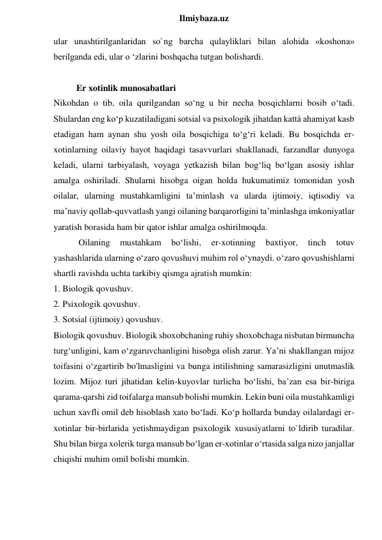  
Ilmiybaza.uz 
ular unashtirilganlaridan so`ng barcha qulayliklari bilan alohida «koshona» 
berilganda edi, ular o ‘zlarini boshqacha tutgan bolishardi. 
 
Er xotinlik munosabatlari 
Nikohdan o tib, oila qurilgandan so‘ng u bir necha bosqichlarni bosib o‘tadi. 
Shulardan eng ko‘p kuzatiladigani sotsial va psixologik jihatdan kattá ahamiyat kasb 
etadigan ham aynan shu yosh oila bosqichiga to‘g‘ri keladi. Bu bosqichda er- 
xotinlarning oilaviy hayot haqidagi tasavvurlari shakllanadi, farzandlar dunyoga 
keladi, ularni tarbiyalash, voyaga yetkazish bilan bog‘liq bo‘lgan asosiy ishlar 
amalga oshiriladi. Shularni hisobga oigan holda hukumatimiz tomonidan yosh 
oilalar, ularning mustahkamligini ta’minlash va ularda ijtimoiy, iqtisodiy va 
ma’naviy qollab-quvvatlash yangi oilaning barqarorligini ta’minlashga imkoniyatlar 
yaratish borasida ham bir qator ishlar amalga oshirilmoqda. 
 Oilaning 
mustahkam 
bo‘lishi, 
er-xotinning 
baxtiyor, 
tinch 
totuv 
yashashlarida ularning o‘zaro qovushuvi muhim rol o‘ynaydi. o‘zaro qovushishlarni 
shartli ravishda uchta tarkibiy qismga ajratish mumkin:  
1. Biologik qovushuv.  
2. Psixologik qovushuv.  
3. Sotsial (ijtimoiy) qovushuv.  
Biologik qovushuv. Biologik shoxobchaning ruhiy shoxobchaga nisbatan birmuncha 
turg‘unligini, kam o‘zgaruvchanligini hisobga olish zarur. Ya’ni shakllangan mijoz 
toifasini o‘zgartirib bo'lmasligini va bunga intilishning samarasizligini unutmaslik 
lozim. Mijoz turi jihatidan kelin-kuyovlar turlicha bo‘lishi, ba’zan esa bir-biriga 
qarama-qarshi zid toifalarga mansub bolishi mumkin. Lekin buni oila mustahkamligi 
uchun xavfli omil deb hisoblash xato bo‘ladi. Ko‘p hollarda bunday oilalardagi er-
xotinlar bir-birlarida yetishmaydigan psixologik xususiyatlarni to`ldirib turadilar. 
Shu bilan birga xolerik turga mansub bo‘lgan er-xotinlar o‘rtasida salga nizo janjallar 
chiqishi muhim omil bolishi mumkin. 
 
 
 
 
