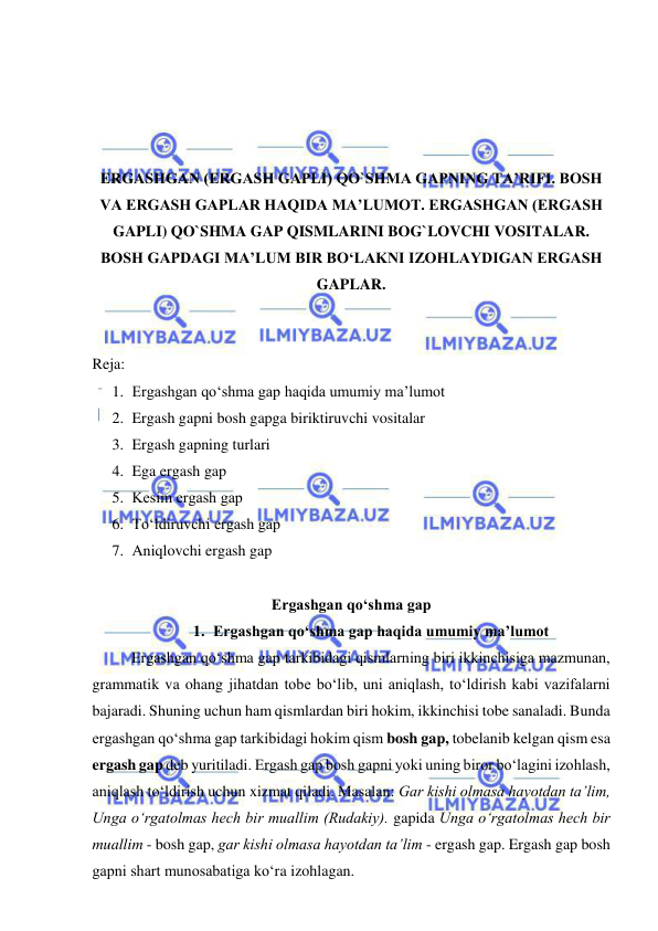  
 
 
 
 
 
ERGASHGAN (ERGASH GAPLI) QO`SHMA GAPNING TA’RIFI. BOSH 
VA ERGASH GAPLAR HAQIDA MA’LUMOT. ERGASHGAN (ERGASH 
GAPLI) QO`SHMA GAP QISMLARINI BOG`LOVCHI VOSITALAR. 
BOSH GAPDAGI MA’LUM BIR BO‘LAKNI IZOHLAYDIGAN ERGASH 
GAPLAR. 
 
 
Reja:  
1. Ergashgan qo‘shma gap haqida umumiy ma’lumot 
2. Ergash gapni bosh gapga biriktiruvchi vositalar 
3. Ergash gapning turlari 
4. Ega ergash gap  
5. Kеsim ergash gap  
6. To‘ldiruvchi ergash gap  
7. Aniqlovchi ergash gap  
 
Ergashgan qo‘shma gap 
1. Ergashgan qo‘shma gap haqida umumiy ma’lumot 
 
Ergashgan qo‘shma gap tarkibidagi qismlarning biri ikkinchisiga mazmunan, 
grammatik va ohang jihatdan tobe bo‘lib, uni aniqlash, to‘ldirish kabi vazifalarni 
bajaradi. Shuning uchun ham qismlardan biri hokim, ikkinchisi tobe sanaladi. Bunda 
ergashgan qo‘shma gap tarkibidagi hokim qism bosh gap, tobelanib kelgan qism esa 
ergash gap deb yuritiladi. Ergash gap bosh gapni yoki uning biror bo‘lagini izohlash, 
aniqlash to‘ldirish uchun xizmat qiladi. Masalan: Gar kishi olmasa hayotdan ta’lim, 
Unga o‘rgatolmas hech bir muallim (Rudakiy). gapida Unga o‘rgatolmas hech bir 
muallim - bosh gap, gar kishi olmasa hayotdan ta’lim - ergash gap. Ergash gap bosh 
gapni shart munosabatiga ko‘ra izohlagan. 
