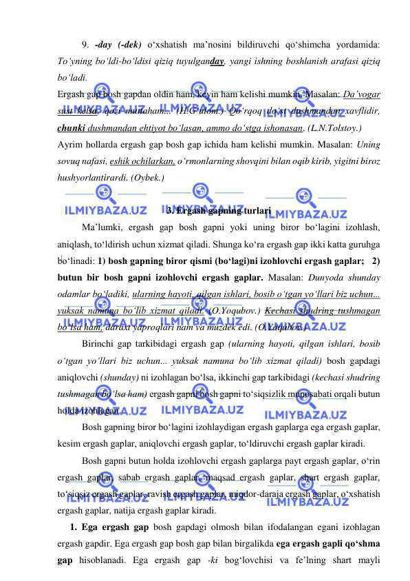  
 
9. -day (-dek) o‘xshatish ma’nosini bildiruvchi qo‘shimcha yordamida: 
To‘yning bo‘ldi-bo‘ldisi qiziq tuyulganday, yangi ishning boshlanish arafasi qiziq 
bo‘ladi. 
Ergash gap bosh gapdan oldin ham, keyin ham kelishi mumkin. Masalan: Da’vogar 
sust kelsa, qozi muttaham... (H.G‘ulom.) Qo‘rqoq do‘st dushmandan xavflidir, 
chunki dushmandan ehtiyot bo‘lasan, ammo do‘stga ishonasan. (L.N.Tolstoy.) 
Ayrim hollarda ergash gap bosh gap ichida ham kelishi mumkin. Masalan: Uning 
sovuq nafasi, eshik ochilarkan, o‘rmonlarning shovqini bilan oqib kirib, yigitni biroz 
hushyorlantirardi. (Oybek.) 
 
3. Ergash gapning turlari 
Ma’lumki, ergash gap bosh gapni yoki uning biror bo‘lagini izohlash, 
aniqlash, to‘ldirish uchun xizmat qiladi. Shunga ko‘ra ergash gap ikki katta guruhga 
bo‘linadi: 1) bosh gapning biror qismi (bo‘lagi)ni izohlovchi ergash gaplar;   2) 
butun bir bosh gapni izohlovchi ergash gaplar. Masalan: Dunyoda shunday 
odamlar bo‘ladiki, ularning hayoti, qilgan ishlari, bosib o‘tgan yo‘llari biz uchun... 
yuksak namuna bo‘lib xizmat qiladi. (O.Yoqubov.) Kechasi shudring tushmagan 
bo‘lsa ham, daraxt yaproqlari nam va muzdek edi. (O.Yoqubov.) 
Birinchi gap tarkibidagi ergash gap (ularning hayoti, qilgan ishlari, bosib 
o‘tgan yo‘llari biz uchun... yuksak namuna bo‘lib xizmat qiladi) bosh gapdagi 
aniqlovchi (shunday) ni izohlagan bo‘lsa, ikkinchi gap tarkibidagi (kechasi shudring 
tushmagan bo‘lsa ham) ergash gapni bosh gapni to‘siqsizlik munosabati orqali butun 
holda izohlagan. 
Bosh gapning biror bo‘lagini izohlaydigan ergash gaplarga ega ergash gaplar, 
kesim ergash gaplar, aniqlovchi ergash gaplar, to‘ldiruvchi ergash gaplar kiradi.  
Bosh gapni butun holda izohlovchi ergash gaplarga payt ergash gaplar, o‘rin 
ergash gaplar, sabab ergash gaplar, maqsad ergash gaplar, shart ergash gaplar, 
to‘siqsiz ergash gaplar, ravish ergash gaplar, miqdor-daraja ergash gaplar, o‘xshatish 
ergash gaplar, natija ergash gaplar kiradi. 
1. Ega ergash gap bosh gapdagi olmosh bilan ifodalangan egani izohlagan 
ergash gapdir. Ega ergash gap bosh gap bilan birgalikda ega ergash gapli qo‘shma 
gap hisoblanadi. Ega ergash gap -ki bog‘lovchisi va fе’lning shart mayli 
