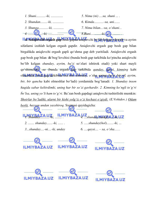  
 
1. Shuni...........-ki, ..............  
2. Shundan........-ki, .............  
3. Shunga...........-ki, ............  
4. .................-ki, ..................  
5. Nima (ni) ....sa, shuni ... . 
6. Kimda...........-sa, uni.......  
7. Nima bilan...-sa, o‘shani...  
8.Buni............-ki, ................ . 
4. Aniqlovchi ergash gap bosh gapda aniqlovchi bo‘lib kеlgan olmosh va ayrim 
sifatlarni izohlab kеlgan ergash gapdir. Aniqlovchi ergash gap bosh gap bilan 
birgalikda aniqlovchi ergash gapli qo‘shma gap dеb yuritiladi. Aniqlovchi ergash 
gap bosh gap bilan -ki bog‘lovchisi (bunda bosh gap tarkibida ko‘pincha aniqlovchi 
bo‘lib kеlgan shunday, ayrim, ba'zi so‘zlari ishtirok etadi) yoki shart mayli 
qo‘shimchasi -sa (bunda ergash gap tarkibida qanday, qaysi, kimning kabi 
olmoshlar, bosh gap tarkibida esa shu, shunday, o‘sha, uning, ba'zi, bir xil, ayrim, 
bir, bir qancha kabi olmoshlar bo‘ladi) yordamida bog‘lanadi: 1. Shunday inson 
haqida xabar kеltirdimki, uning har bir so‘zi gavhardir. 2. Kimning ko‘ngli to‘g‘ri 
bo‘lsa, uning yo‘li ham to‘g‘ri. Ba’zan bosh gapdagi aniqlovchi tushirilishi mumkin: 
Shoirlar bo‘ladiki, ularni bir kishi yolg‘iz o‘zi kechasi o‘qiydi. (E.Vohidov.) Odam 
borki, hayvon undan yaxshiroq. Sxеmasi quyidagicha: 
 
1. Shunday...........-ki, ........ . 
2. ....... shunday.......-ki, ...... . 
3...shunday....-ni....-ki, unday  
4. ...shunday (aniql.) ....-ki, ...  
5. .....shunday(hol)........-ki, ...  
6. ....qaysi.... – sa, o‘sha....... 
  
 
