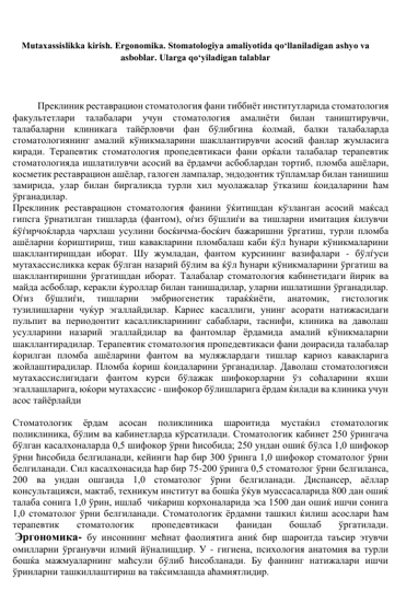 Mutaxassislikka kirish. Ergonomika. Stomatologiya amaliyotida qo‘llaniladigan ashyo va 
asboblar. Ularga qo‘yiladigan talablar 
 
 
 
Преклиник реставрацион стоматология фани тиббиёт институтларида стоматология 
факультетлари 
талабалари 
учун 
стоматология 
амалиёти 
билан 
таништирувчи, 
талабаларни клиникага тайёрловчи фан бўлибгина ќолмай, балки талабаларда 
стоматологиянинг амалий кўникмаларини шакллантирувчи асосий фанлар жумласига 
киради. Терапевтик стоматология пропедевтикаси фани орќали талабалар терапевтик 
стоматологияда ишлатилувчи асосий ва ёрдамчи асбоблардан тортиб, пломба ашёлари, 
косметик реставрацион ашёлар, галоген лампалар, эндодонтик тўпламлар билан танишиш 
замирида, улар билан биргаликда турли хил муолажалар ўтказиш ќоидаларини ћам 
ўрганадилар. 
Преклиник реставрацион стоматология фанини ўќитишдан кўзланган асосий маќсад 
гипсга ўрнатилган тишларда (фантом), оѓиз бўшлиѓи ва тишларни имитация ќилувчи 
ќўѓирчоќларда чархлаш усулини босќичма-босќич бажаришни ўргатиш, турли пломба 
ашёларни ќориштириш, тиш кавакларини пломбалаш каби ќўл ћунари кўникмаларини 
шакллантиришдан иборат. Шу жумладан, фантом курсининг вазифалари - бўлѓуси 
мутахассисликка керак бўлган назарий бўлим ва ќўл ћунари кўникмаларини ўргатиш ва 
шакллантиришни ўргатишдан иборат. Талабалар стоматология кабинетидаги йирик ва 
майда асбоблар, керакли ќуроллар билан танишадилар, уларни ишлатишни ўрганадилар. 
Оѓиз 
бўшлиѓи, 
тишларни 
эмбриогенетик 
тараќќиёти, 
анатомик, 
гистологик 
тузилишларни чуќур эгаллайдилар. Кариес касаллиги, унинг асорати натижасидаги 
пульпит ва периодонтит касалликларининг сабаблари, таснифи, клиника ва даволаш 
усулларини назарий эгаллайдилар ва фантомлар ёрдамида амалий кўникмаларни 
шакллантирадилар. Терапевтик стоматология пропедевтикаси фани доирасида талабалар 
ќорилган пломба ашёларини фантом ва муляжлардаги тишлар кариоз кавакларига 
жойлаштирадилар. Пломба ќориш ќоидаларини ўрганадилар. Даволаш стоматологияси 
мутахассислигидаги фантом курси бўлажак шифокорларни ўз соћаларини яхши 
эгаллашларига, юќори мутахассис - шифокор бўлишларига ёрдам ќилади ва клиника учун 
асос тайёрлайди 
 
Стоматологик 
ёрдам 
асосан 
поликлиника 
шароитида 
мустаќил 
стоматологик 
поликлиника, бўлим ва кабинетларда кўрсатилади. Стоматологик кабинет 250 ўрингача 
бўлган касалхоналарда 0,5 шифокор ўрни ћисобида; 250 ундан ошиќ бўлса 1,0 шифокор 
ўрни ћисобида белгиланади, кейинги ћар бир 300 ўринга 1,0 шифокор стоматолог ўрни 
белгиланади. Сил касалхонасида ћар бир 75-200 ўринга 0,5 стоматолог ўрни белгиланса, 
200 ва ундан ошганда 1,0 стоматолог ўрни белгиланади. Диспансер, аёллар 
консультацияси, мактаб, техникум институт ва бошќа ўќув муассасаларида 800 дан ошиќ 
талаба сонига 1,0 ўрин, ишлаб  чиќариш корхоналарида эса 1500 дан ошиќ ишчи сонига 
1,0 стоматолог ўрни белгиланади. Стоматологик ёрдамни ташкил ќилиш асослари ћам 
терапевтик 
стоматологик 
пропедевтикаси 
фанидан 
бошлаб 
ўргатилади. 
 Эргономика- бу инсоннинг мећнат фаолиятига аниќ бир шароитда таъсир этувчи 
омилларни ўрганувчи илмий йўналишдир. У - гигиена, психология анатомия ва турли 
бошќа мажмуаларнинг маћсули бўлиб ћисобланади. Бу фаннинг натижалари ишчи 
ўринларни ташкиллаштириш ва таќсимлашда аћамиятлидир.  
