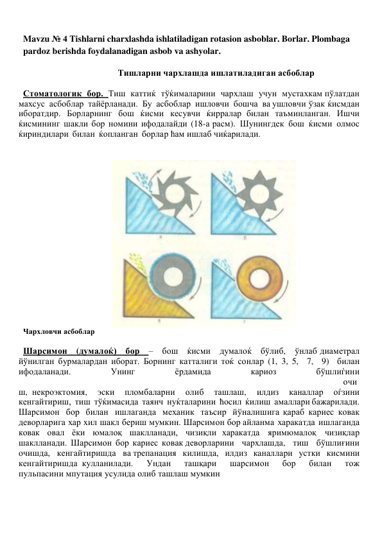  
Mavzu № 4 Tishlarni charxlashda ishlatiladigan rotasion asboblar. Borlar. Plombaga 
pardoz berishda foydalanadigan asbob va ashyolar. 
 
Тишларни чархлашда ишлатиладиган асбоблар 
 
Стоматологик бор. Тиш каттиќ тўќималарини чархлаш учун мустахкам пўлатдан 
махсус асбоблар тайёрланади. Бу асбоблар ишловчи бошча ва ушловчи ўзак ќисмдан 
иборатдир. Борларнинг бош ќисми кесувчи ќирралар билан таъминланган. Ишчи 
ќисмининг шакли бор номини ифодалайди (18-а расм). Шунингдек бош ќисми олмос 
ќириндилари билан ќопланган борлар ћам ишлаб чиќарилади. 
 
 
 
 
 
 
 
 
 
 
 
 
 
 
 
 
 
 
 
 
 
 
 
 
Чархловчи асбоблар 
 
Шарсимон (думалоќ) бор – бош ќисми думалоќ бўлиб, ўнлаб диаметрал 
йўнилган бурмалардан иборат. Борнинг катталиги тоќ сонлар (1, 3, 5, 7, 9) билан 
ифодаланади. 
Унинг 
ёрдамида 
кариоз 
бўшлиѓини
 
очи
ш, некроэктомия, 
эски 
пломбаларни 
олиб 
ташлаш, 
илдиз 
каналлар 
оѓзини 
кенгайтириш, тиш тўќимасида таянч нуќталарини ћосил ќилиш амаллари бажарилади. 
Шарсимон бор билан ишлаганда механик таъсир йўналишига қараб кариес ковак 
деворларига хар хил шакл бериш мумкин. Шарсимон бор айланма харакатда ишлаганда 
ковак овал ёки юмалоқ шаклланади, чизиқли харакатда яримюмалоқ чизиқлар 
шаклланади. Шарсимон бор кариес ковак деворларини чархлашда, тиш бўшлиғини 
очишда, кенгайтиришда ва трепанация килишда, илдиз каналлари устки кисмини 
кенгайтиришда кулланилади. 
Ундан 
ташқари 
шарсимон 
бор 
билан 
тож 
пульпасини мпутация усулида олиб ташлаш мумкин
