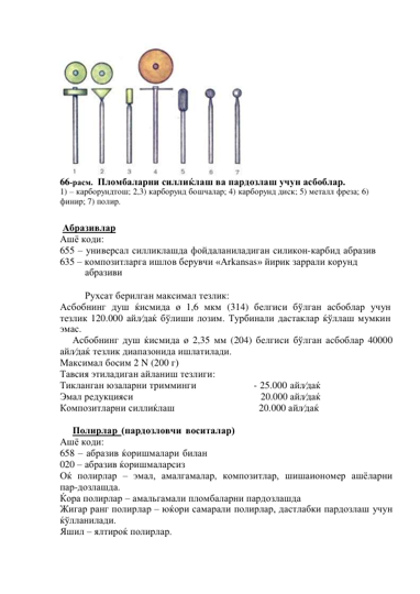  
 
 
 
 
 
 
 
 
 
 
 
 
 
 
 
66-расм. Пломбаларни силлиќлаш ва пардозлаш учун асбоблар. 
1) – карборундтош; 2,3) карборунд бошчалар; 4) карборунд диск; 5) металл фреза; 6) 
финир; 7) полир. 
 
 
Абразивлар 
Ашё коди: 
655 – универсал силликлашда фойдаланиладиган силикон-карбид абразив 
635 – композитларга ишлов берувчи «Аrkansas» йирик заррали корунд 
абразиви 
 
Рухсат берилган максимал тезлик: 
Асбобнинг душ ќисмида ø 1,6 мкм (314) белгиси бўлган асбоблар учун 
тезлик 120.000 айл⁄даќ бўлиши лозим. Турбинали дастаклар ќўллаш мумкин 
эмас. 
Асбобнинг душ ќисмида ø 2,35 мм (204) белгиси бўлган асбоблар 40000 
айл⁄даќ тезлик диапазонида ишлатилади. 
Максимал босим 2 N (200 г) 
Тавсия этиладиган айланиш тезлиги: 
Тикланган юзаларни тримминги 
- 25.000 айл⁄даќ 
Эмал редукцияси                                                    20.000 айл⁄даќ 
Композитларни силлиќлаш                                   20.000 айл⁄даќ 
 
Полирлар (пардозловчи воситалар) 
Ашё коди: 
658 – абразив ќоришмалари билан 
020 – абразив ќоришмаларсиз 
Оќ полирлар – эмал, амалгамалар, композитлар, шишаиономер ашёларни 
пар-дозлашда. 
Ќора полирлар – амальгамали пломбаларни пардозлашда 
Жигар ранг полирлар – юќори самарали полирлар, дастлабки пардозлаш учун 
ќўлланилади. 
Яшил – ялтироќ полирлар.
