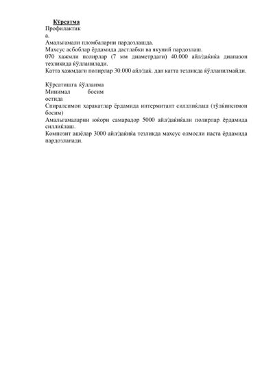 Кўрсатма 
Профилактик
а. 
Амальгамали пломбаларни пардозлашда. 
Махсус асбоблар ёрдамида дастлабки ва якуний пардозлаш. 
070 хажмли полирлар (7 мм диаметрдаги) 40.000 айл⁄даќиќа диапазон 
тезликида ќўлланилади. 
Катта хажмдаги полирлар 30.000 айл⁄даќ. дан катта тезликда ќўлланилмайди. 
 
Кўрсатишга ќўлланма 
Минимал 
босим 
остида 
Спиралсимон харакатлар ёрдамида интермитант силллиќлаш (тўлќинсимон 
босим) 
Амальгамаларни юќори самарадор 5000 айл⁄даќиќали полирлар ёрдамида 
силлиќлаш. 
Композит ашёлар 3000 айл⁄даќиќа тезликда махсус олмосли паста ёрдамида 
пардозланади. 
 
 
