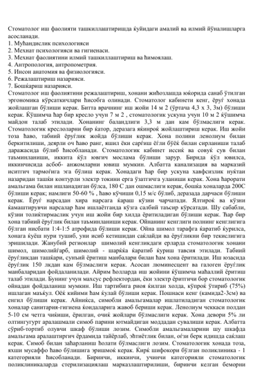 Стоматолог иш фаолияти ташкиллаштиришда ќуйидаги амалий ва илмий йўналишларга 
асосланади.  
1. Мућандислик психологияси  
2. Мехнат психологияси ва гигиенаси.  
3. Мехнат фаолиятини илмий ташкиллаштириш ва ћимоялаш.  
4. Антропология, антропометрия.  
5. Инсон анатомия ва физиологияси.  
6. Режалаштириш назарияси.  
7. Бошќариш назарияси.  
Стоматолог иш фаолиятини режалаштириш, хонани жићозлашда юќорида санаб ўтилган 
эргономика кўрсаткичлари ћисобга олинади. Стоматолог кабинети кенг, ёруѓ хонада 
жойлашган бўлиши керак. Битта врачнинг иш жойи 14 м 2 (ўртача 4,3 х 3, 3м) бўлиши 
керак. Ќўшимча ћар бир кресло учун 7 м 2 , стоматологик ускуна учун 10 м 2 ќўшимча 
майдон талаб этилади. Хонанинг баландлиги 3,3 м дан кам бўлмаслиги керак. 
Стоматологик креслоларни бир ќатор, деразага яќинроќ жойлаштириш керак. Иш жойи 
тоза ћаво, табиий ёруѓлик жойда бўлиши керак. Хона полини ленолиум билан 
беркитилиши, деярли оч ћаво ранг, яшил ёки сарѓиш ёѓли бўёќ билан сирланиши талаб 
даражасида бўлиб ћисобланади. Стоматологик кабинет иссиќ ва совуќ сув билан 
таъминланиши, иккита ќўл ювгич мослама бўлиши зарур. Бирида ќўл ювилса, 
иккинчисида асбоб- анжомларни ювиш мумкин. Албатта канализация ва марказий 
иситгич тармоѓига эга бўлиш керак. Хонадаги ћар бир ускуна хавфсизлик нуќтаи 
назаридан ташќи контурли электр токини ерга ўзатгичга уланиши керак. Хона ћарорати 
амальгама билан ишланадиган бўлса, 180 С дан ошмаслиги керак, бошќа хоналарда 200С 
бўлиши керак; намлиги 50-60 % , ћаво кўчиши 0,15 м/с бўлиб, деразада дарчаси бўлиши 
керак. Ёруѓ нарсадан хира нарсага ќараш кўзни чарчатади. Ялтироќ ва кўзни 
ќамаштирувчи нарсалар ћам ишлаётганда кўзга салбий таъсир кўрсатади. Шу сабабли, 
кўзни толиќтирмаслик учун иш жойи бир хилда ёритиладиган бўлиши керак. Ћар бир 
хона табиий ёруѓлик билан таъминланиши керак. Ойнанинг кенглиги полнинг кенглигига 
бўлган нисбати 1:4-1:5 атрофида бўлиши керак. Ойна шимол тарафга ќаратиб ќурилса, 
хонага ќуёш нури тушиб, уни исиб кетишидан саќлайди ва ёруѓликни бир текислигига 
эришилади. Жанубий регионлар  шимолий кенгликдаги ерларда стоматологик хонани 
шимол, шимолийѓарб, шимолий - шарќќа ќаратиб ќуриш тавсия этилади. Табиий 
ёруѓликдан ташќари, сунъий ёритиш манбалари билан ћам хона ёритилади. Иш юзасида 
ёруѓлик 150 лкдан кам бўлмаслиги керак. Асосан люминесцент ва галоген ёруѓлик 
манбаларидан фойдаланилади. Айрим ћолларда иш жойини ќўшимча маћаллий ёритиш 
талаб этилади. Бунинг учун махсус рефлектордан, ёки электр ёритгичи бор стоматологик 
ойнадан фойдаланиш мумкин. Иш тартибига риоя ќилган холда, кўпроќ ўтириб (75%) 
ишлаган маъќул. Оёќ кийими ћам ќулай бўлиши керак. Пошнаси кенг (камида2-3см) ва 
енгил бўлиши керак. Айниќса, симобли амальгамалар ишлатиладиган стоматологик 
хоналар санитария-гигиена ќоидаларига жавоб бериши керак. Ленолиум чеккаси полдан 
5-10 см четга чиќиши, ёрилган, очиќ жойлари бўлмаслиги керак. Хона девори 5% ли 
олтингугурт аралашмали симоб парини ютмайдиган моддадан сувалиши керак. Албатта 
сўриб-тортиб олувчи шкаф бўлиши лозим. Симобли амальгамаларини шу шкафда 
амальгама аралаштиргич ёрдамида тайёрлаб, эћтиётлик билан, оѓзи берк идишда саќлаш 
керак. Симоб билан заћарланиш ћолати бўлмаслиги лозим. Стоматологик хонада тоза, 
яхши мусаффо ћаво бўлишига эришмоќ керак. Ќирќ шифокори бўлган поликлиника - 1 
категорияли ћисобланади. Биринчи, иккинчи, учинчи категорияли стоматологик 
поликлиникаларда стерилизациялаш марказлаштирилиши, биринчи келган беморни 
